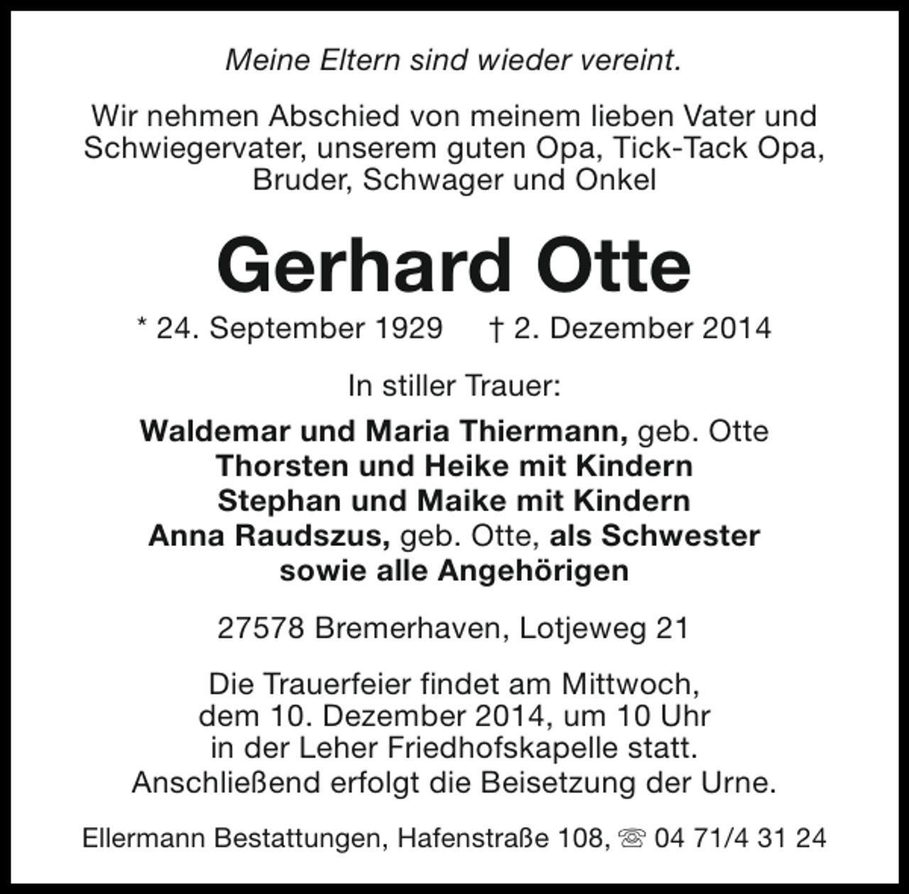 <p>Meine Eltern sind wieder vereint.<br />Wir nehmen Abschied von meinem lieben Vater und<br />Schwiegervater, unserem guten Opa, Tick-Tack Opa,<br />Bruder, Schwager und Onkel</p><p>Gerhard Otte</p><p>* 24. September 1929</p><p>† 2. Dezember 2014</p><p>In stiller Trauer:<br />Waldemar und Maria Thiermann, geb. Otte<br />Thorsten und Heike mit Kindern<br />Stephan und Maike mit Kindern<br />Anna Raudszus, geb. Otte, als Schwester<br />sowie alle Angehörigen<br />27578 Bremerhaven, Lotjeweg 21<br />Die Trauerfeier findet am Mittwoch,<br />dem 10. Dezember 2014, um 10 Uhr<br />in der Leher Friedhofskapelle statt.<br />Anschließend erfolgt die Beisetzung der Urne.<br />Ellermann Bestattungen, Hafenstraße 108, s 04 71/4 31 24</p>