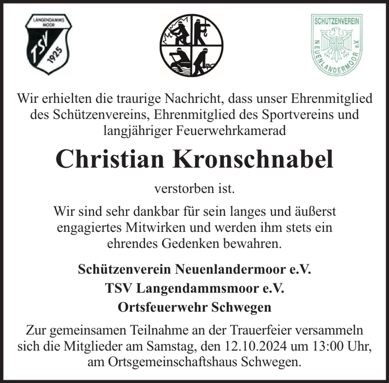 <p>Wir erhielten die traurige Nachricht, dass unser Ehrenmitglied<br />des Schützenvereins, Ehrenmitglied des Sportvereins und<br />langjähriger Feuerwehrkamerad</p><p>Christian Kronschnabel<br />verstorben ist.<br />Wir sind sehr dankbar für sein langes und äußerst<br />engagiertes Mitwirken und werden ihm stets ein<br />ehrendes Gedenken bewahren.<br />Schützenverein Neuenlandermoor e.V.<br />TSV Langendammsmoor e.V.<br />Ortsfeuerwehr Schwegen<br />Zur gemeinsamen Teilnahme an der Trauerfeier versammeln<br />sich die Mitglieder am Samstag, den 12.10.2024 um 13:00 Uhr,<br />am Ortsgemeinschaftshaus Schwegen.</p>