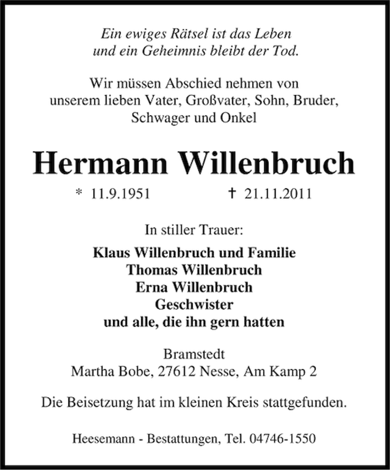 <p>Ein ewiges Rätsel ist das Leben<br />und ein Geheimnis bleibt der Tod.<br />Wir müssen Abschied nehmen von<br />unserem lieben Vater, Großvater, Sohn, Bruder,<br />Schwager und Onkel</p><p>Hermann Willenbruch<br />* 11.9.1951</p><p>21.11.2011</p><p>In stiller Trauer:<br />Klaus Willenbruch und Familie<br />Thomas Willenbruch<br />Erna Willenbruch<br />Geschwister<br />und alle, die ihn gern hatten<br />Bramstedt<br />Martha Bobe, 27612 Nesse, Am Kamp 2<br />Die Beisetzung hat im kleinen Kreis stattgefunden.<br />Heesemann - Bestattungen, Tel. 04746-1550</p>