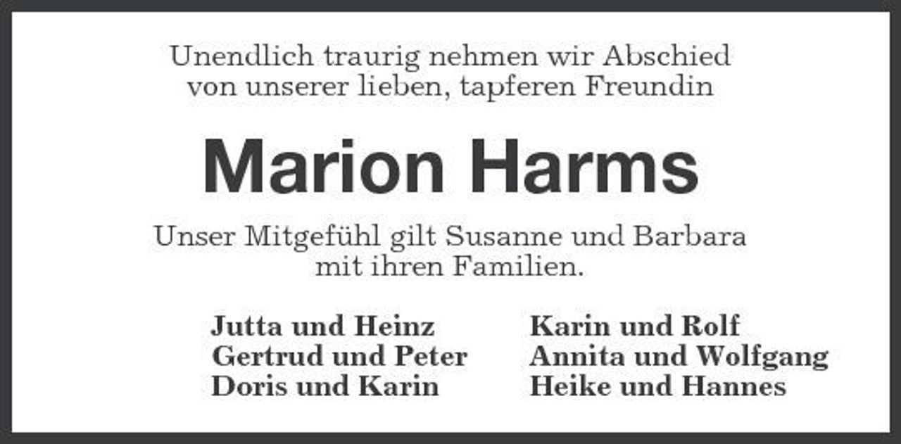 <p>Unendlich traurig nehmen wir Abschied von unserer lieben, tapferen Freundin</p><p>Marion Harms<br />Unser Mitgefühl gilt Susanne und Barbara mit ihren Familien. Jutta und Heinz Gertrud und Peter Doris und Karin Karin und Rolf Annita und Wolfgang Heike und Hannes</p>