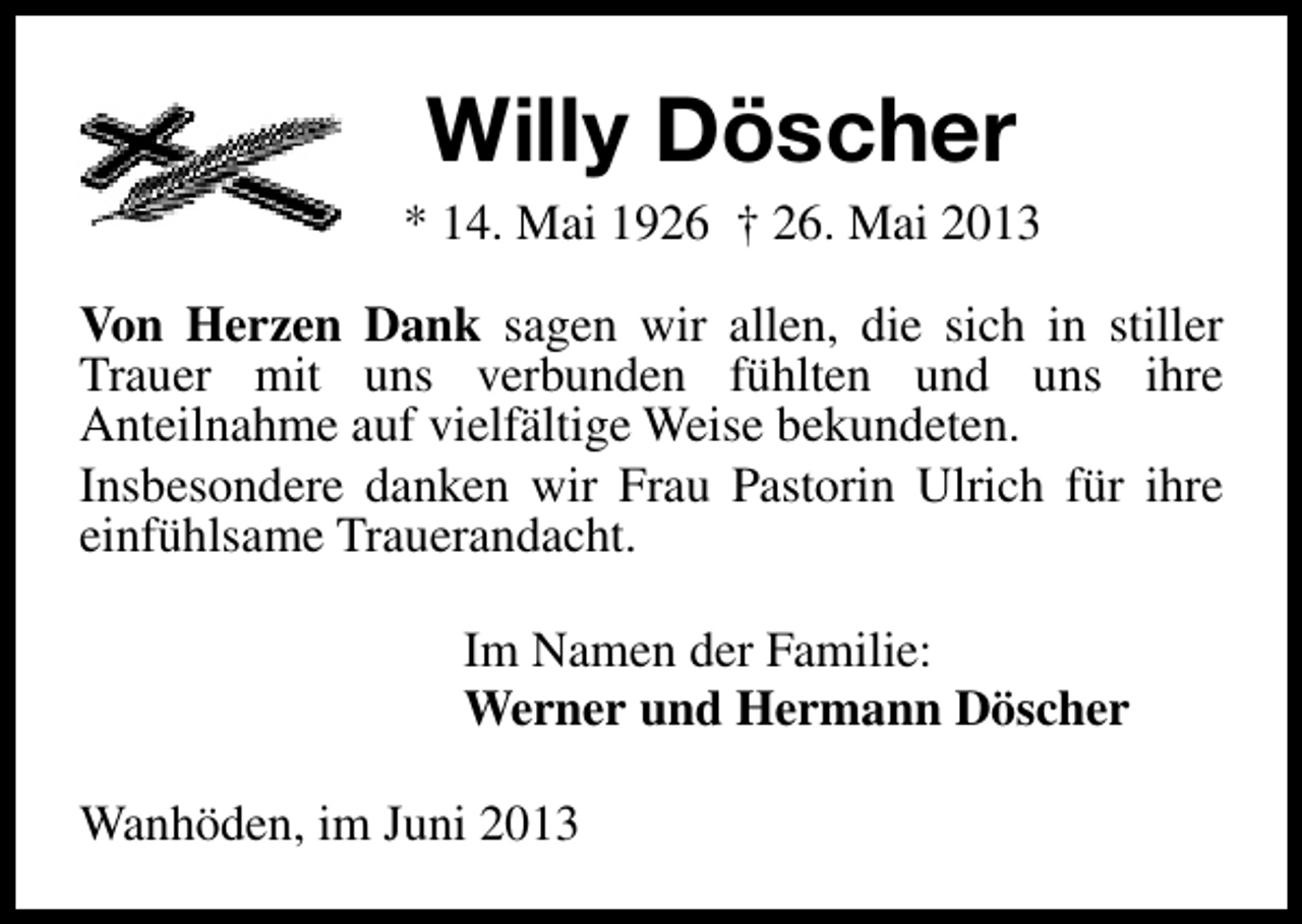 <p>Willy Döscher</p><p>* 14. Mai 1926 † 26. Mai 2013<br />Von Herzen Dank sagen wir allen, die sich in stiller<br />Trauer mit uns verbunden fühlten und uns ihre<br />Anteilnahme auf vielfältige Weise bekundeten.<br />Insbesondere danken wir Frau Pastorin Ulrich für ihre<br />einfühlsame Trauerandacht.<br />Im Namen der Familie:<br />Werner und Hermann Döscher<br />Wanhöden, im Juni 2013</p>
