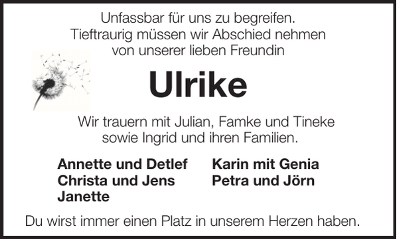 <p>Unfassbar für uns zu begreifen.<br />Tieftraurig müssen wir Abschied nehmen<br />von unserer lieben Freundin</p><p>Ulrike<br />Wir trauern mit Julian, Famke und Tineke<br />sowie Ingrid und ihren Familien.<br />Annette und Detlef<br />Christa und Jens<br />Janette</p><p>Karin mit Genia<br />Petra und Jörn</p><p>Du wirst immer einen Platz in unserem Herzen haben.</p>