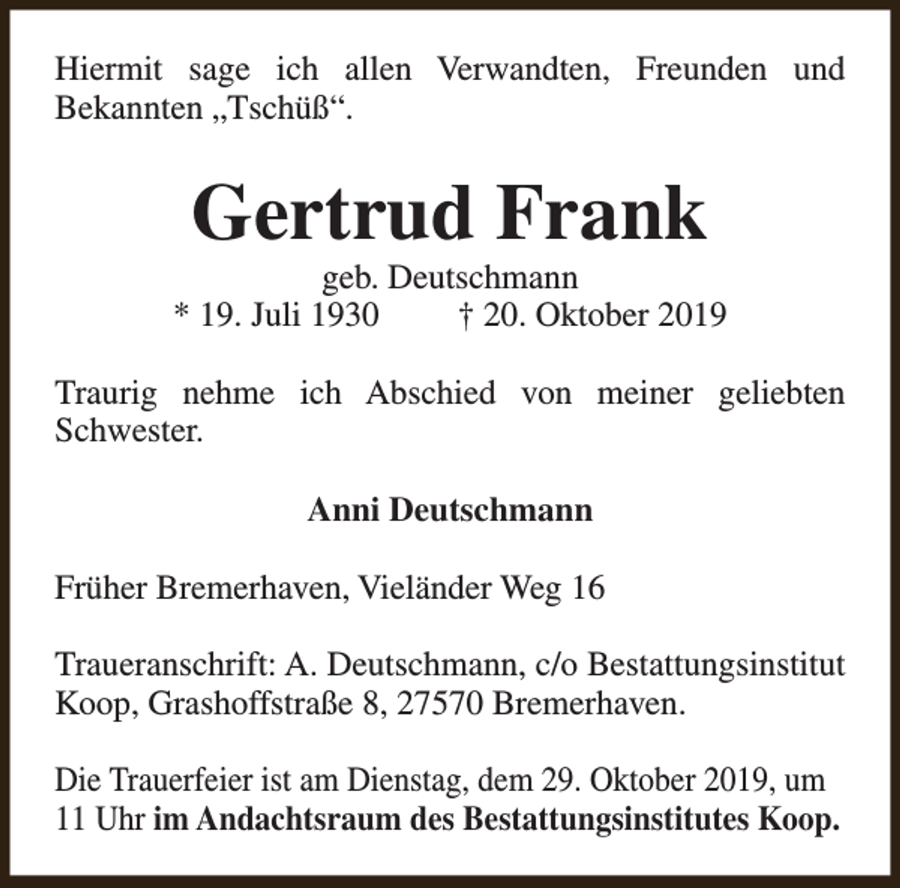 <p>Hiermit sage ich allen Verwandten, Freunden und<br />Bekannten „Tschüß“.</p><p>Gertrud Frank</p><p>geb. Deutschmann<br />* 19. Juli 1930<br />† 20. Oktober 2019<br />Traurig nehme ich Abschied von meiner geliebten<br />Schwester.<br />Anni Deutschmann<br />Früher Bremerhaven, Vieländer Weg 16<br />Traueranschrift: A. Deutschmann, c/o Bestattungsinstitut<br />Koop, Grashoffstraße 8, 27570 Bremerhaven.<br />Die Trauerfeier ist am Dienstag, dem 29. Oktober 2019, um<br />11 Uhr im Andachtsraum des Bestattungsinstitutes Koop.</p>
