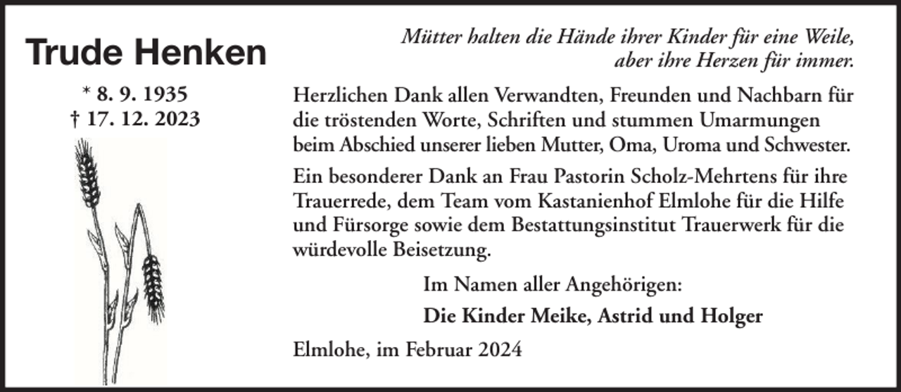 <p>Trude Henken<br />* 8. 9. 1935<br />† 17. 12. 2023</p><p>Mütter halten die Hände ihrer Kinder für eine Weile,<br />aber ihre Herzen für immer.<br />Herzlichen Dank allen Verwandten, Freunden und Nachbarn für<br />die tröstenden Worte, Schriften und stummen Umarmungen<br />beim Abschied unserer lieben Mutter, Oma, Uroma und Schwester.<br />Ein besonderer Dank an Frau Pastorin Scholz-Mehrtens für ihre<br />Trauerrede, dem Team vom Kastanienhof Elmlohe für die Hilfe<br />und Fürsorge sowie dem Bestattungsinstitut Trauerwerk für die<br />würdevolle Beisetzung.<br />Im Namen aller Angehörigen:<br />Die Kinder Meike, Astrid und Holger<br />Elmlohe, im Februar 2024</p>