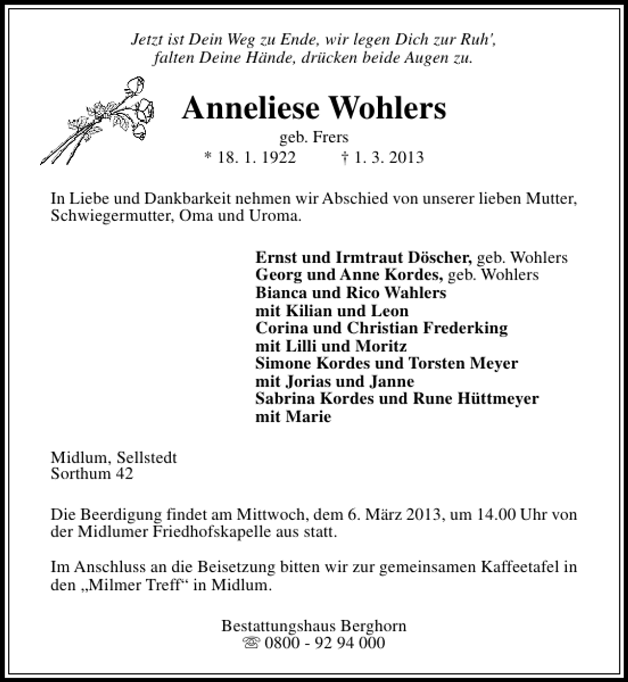 <p>Jetzt ist Dein Weg zu Ende, wir legen Dich zur Ruh',<br />falten Deine Hände, drücken beide Augen zu.</p><p>Anneliese Wohlers<br />geb. Frers<br />* 18. 1. 1922<br />† 1. 3. 2013</p><p>In Liebe und Dankbarkeit nehmen wir Abschied von unserer lieben Mutter,<br />Schwiegermutter, Oma und Uroma.<br />Ernst und Irmtraut Döscher, geb. Wohlers<br />Georg und Anne Kordes, geb. Wohlers<br />Bianca und Rico Wahlers<br />mit Kilian und Leon<br />Corina und Christian Frederking<br />mit Lilli und Moritz<br />Simone Kordes und Torsten Meyer<br />mit Jorias und Janne<br />Sabrina Kordes und Rune Hüttmeyer<br />mit Marie<br />Midlum, Sellstedt<br />Sorthum 42<br />Die Beerdigung findet am Mittwoch, dem 6. März 2013, um 14.00 Uhr von<br />der Midlumer Friedhofskapelle aus statt.<br />Im Anschluss an die Beisetzung bitten wir zur gemeinsamen Kaffeetafel in<br />den „Milmer Treff“ in Midlum.<br />Bestattungshaus Berghorn<br />s 0800 - 92 94 000</p>