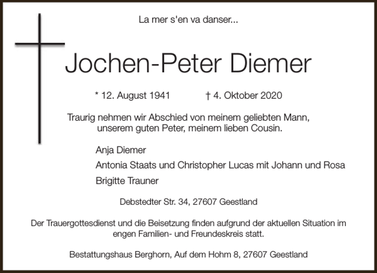 <p>La mer s'en va danser...</p><p>Jochen-Peter Diemer<br />* 12. August 1941</p><p>† 4. Oktober 2020</p><p>Traurig nehmen wir Abschied von meinem geliebten Mann,<br />unserem guten Peter, meinem lieben Cousin.<br />Anja Diemer<br />Antonia Staats und Christopher Lucas mit Johann und Rosa<br />Brigitte Trauner<br />Debstedter Str. 34, 27607 Geestland<br />Der Trauergottesdienst und die Beisetzung finden aufgrund der aktuellen Situation im<br />engen Familien- und Freundeskreis statt.<br />Bestattungshaus Berghorn, Auf dem Hohm 8, 27607 Geestland</p>