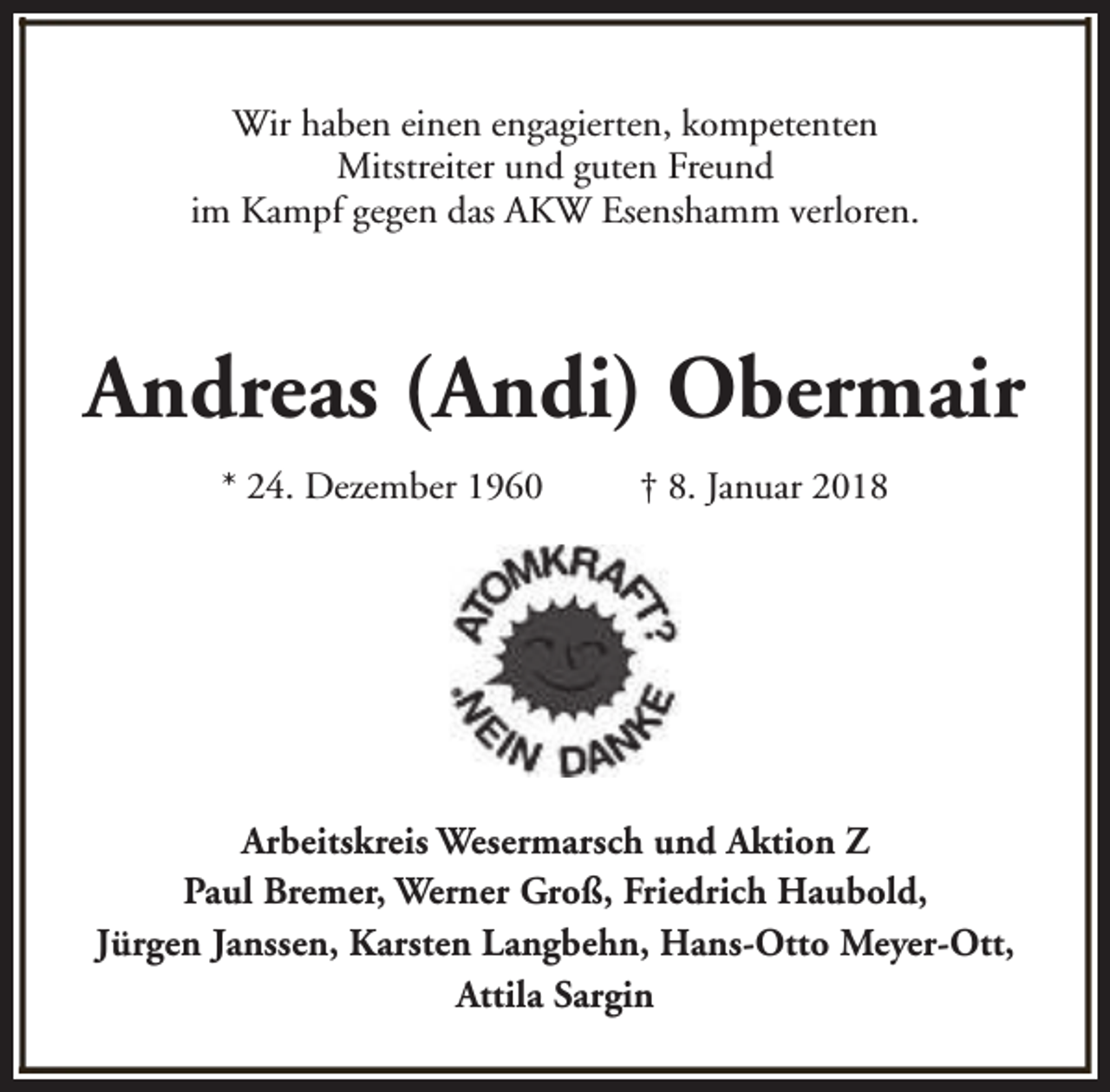 <p>Wir haben einen engagierten, kompetenten<br />Mitstreiter und guten Freund<br />im Kampf gegen das AKW Esenshamm verloren.</p><p>Andreas (Andi) Obermair<br />* 24. Dezember 1960</p><p>† 8. Januar 2018</p><p>Arbeitskreis Wesermarsch und Aktion Z<br />Paul Bremer, Werner Groß, Friedrich Haubold,<br />Jürgen Janssen, Karsten Langbehn, Hans-Otto Meyer-Ott,<br />Attila Sargin</p>