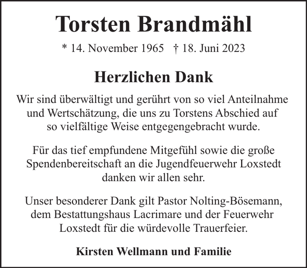 <p>Torsten Brandmähl<br />* 14. November 1965 † 18. Juni 2023</p><p>Herzlichen Dank<br />Wir sind überwältigt und gerührt von so viel Anteilnahme<br />und Wertschätzung, die uns zu Torstens Abschied auf<br />so vielfältige Weise entgegengebracht wurde.<br />Für das tief empfundene Mitgefühl sowie die große<br />Spendenbereitschaft an die Jugendfeuerwehr Loxstedt<br />danken wir allen sehr.<br />Unser besonderer Dank gilt Pastor Nolting-Bösemann,<br />dem Bestattungshaus Lacrimare und der Feuerwehr<br />Loxstedt für die würdevolle Trauerfeier.<br />Kirsten Wellmann und Familie</p>