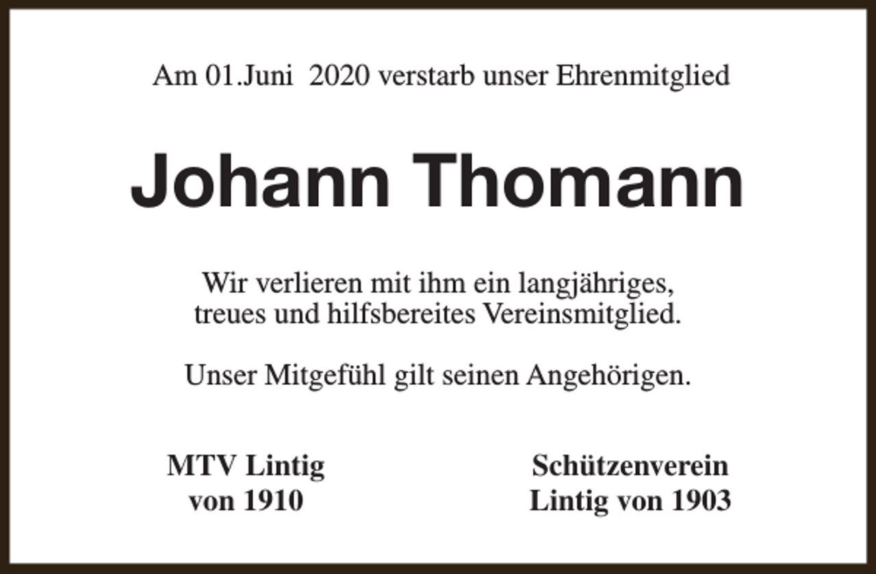 <p>Am 01.Juni 2020 verstarb unser Ehrenmitglied</p><p>Johann Thomann<br />Wir verlieren mit ihm ein langjähriges,<br />treues und hilfsbereites Vereinsmitglied.<br />Unser Mitgefühl gilt seinen Angehörigen.<br />MTV Lintig<br />von 1910</p><p>Schützenverein<br />Lintig von 1903</p>