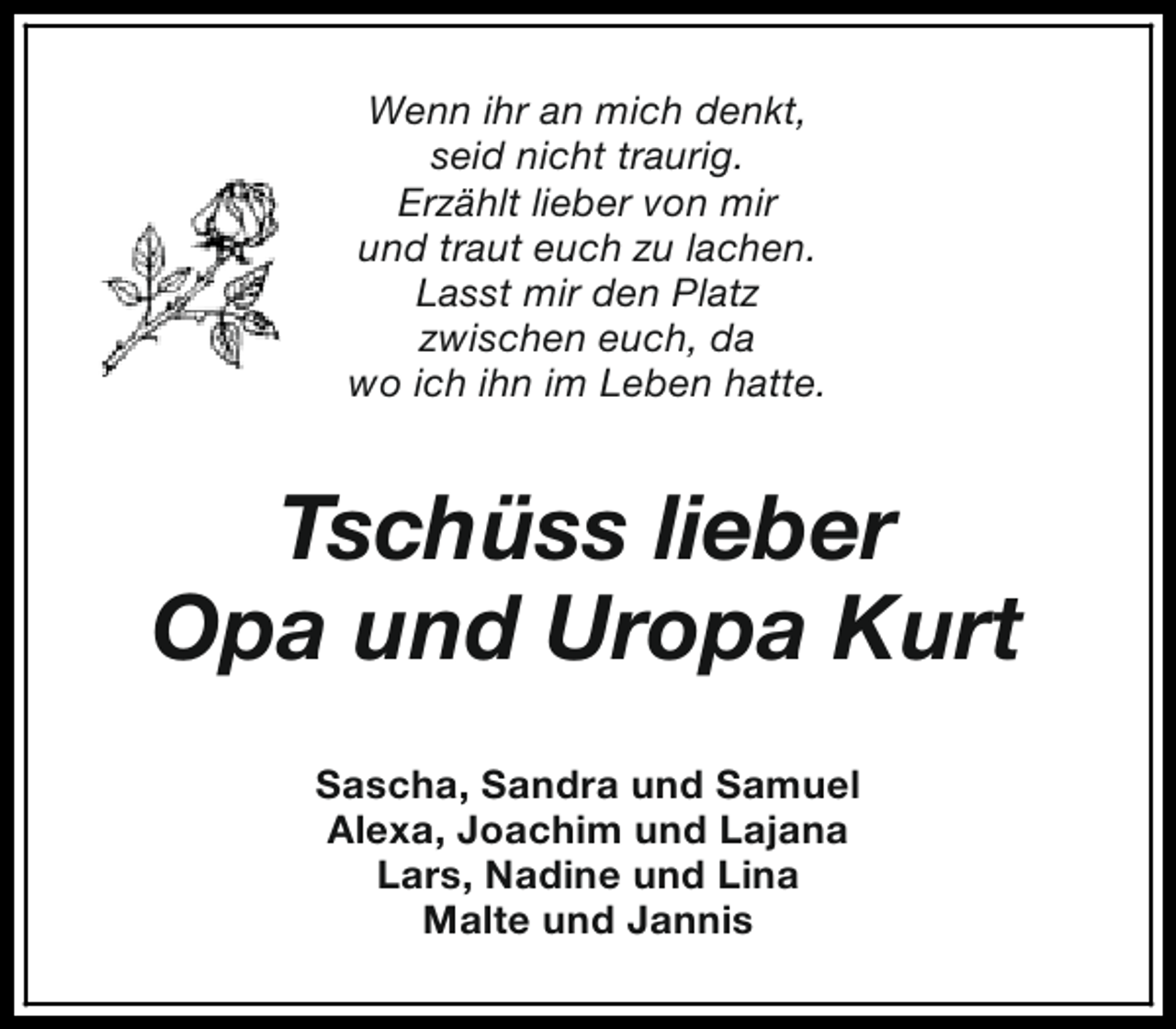 <p>Wenn ihr an mich denkt,<br />seid nicht traurig.<br />Erzählt lieber von mir<br />und traut euch zu lachen.<br />Lasst mir den Platz<br />zwischen euch, da<br />wo ich ihn im Leben hatte.</p><p>Tschüss lieber<br />Opa und Uropa Kurt<br />Sascha, Sandra und Samuel<br />Alexa, Joachim und Lajana<br />Lars, Nadine und Lina<br />Malte und Jannis</p>