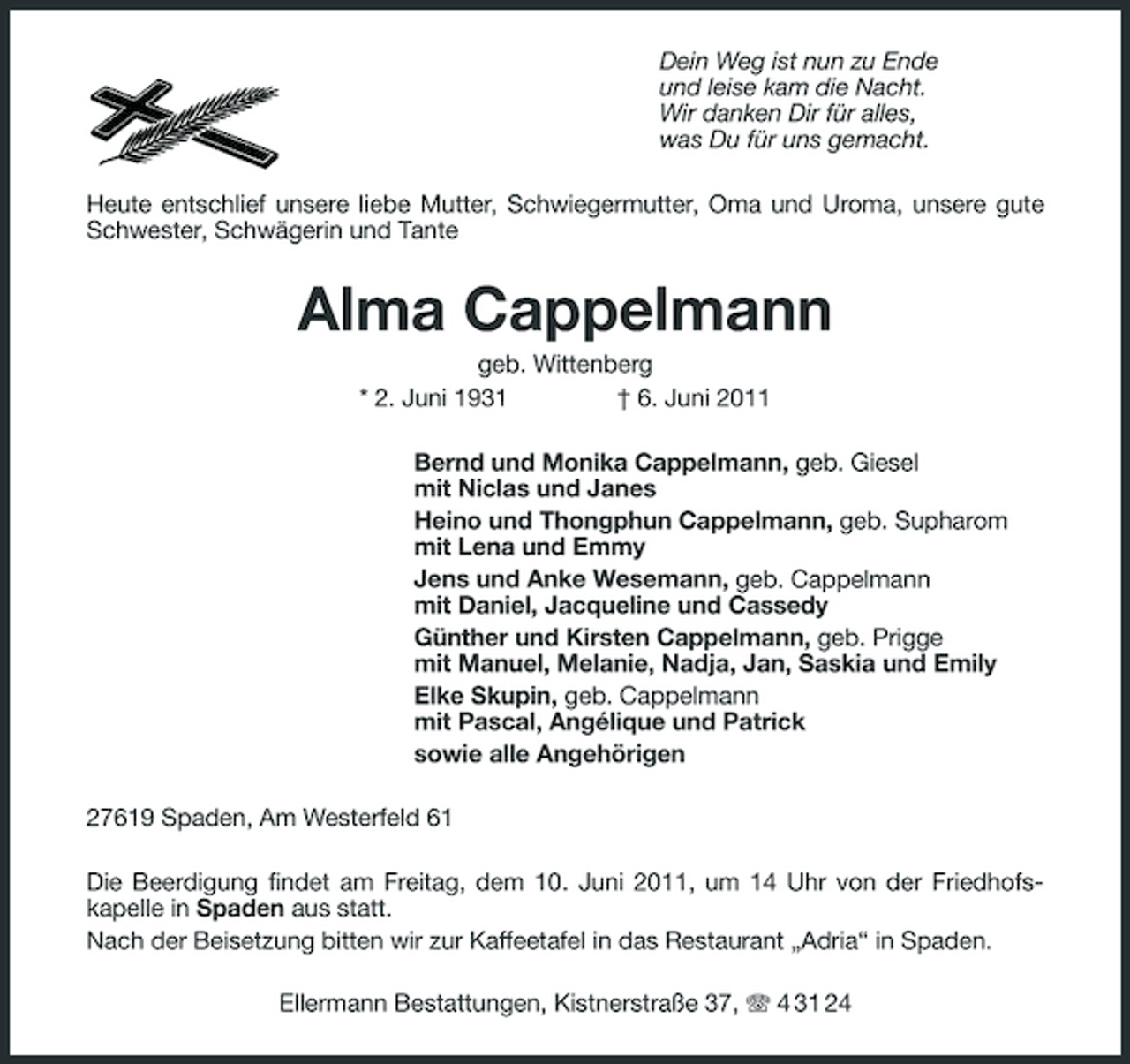<p>Dein Weg ist nun zu Ende und leise kam die Nacht. Wir danken Dir für alles, was Du für uns gemacht. Heute entschlief unsere liebe Mutter, Schwiegermutter, Oma und Uroma, unsere gute Schwester, Schwägerin und Tante</p>
<p>Alma Cappelmann<br />geb. Wittenberg * 2. Juni 1931 † 6. Juni 2011 Bernd und Monika Cappelmann, geb. Giesel mit Niclas und Janes Heino und Thongphun Cappelmann, geb. Supharom mit Lena und Emmy Jens und Anke Wesemann, geb. Cappelmann mit Daniel, Jacqueline und Cassedy Günther und Kirsten Cappelmann, geb. Prigge mit Manuel, Melanie, Nadja, Jan, Saskia und Emily Elke Skupin, geb. Cappelmann mit Pascal, Angélique und Patrick sowie alle Angehörigen 27619 Spaden, Am Westerfeld 61 Die Beerdigung findet am Freitag, dem 10. Juni 2011, um 14 Uhr von der Friedhofskapelle in Spaden aus statt. Nach der Beisetzung bitten wir zur Kaffeetafel in das Restaurant „Adria“ in Spaden. Ellermann Bestattungen, Kistnerstraße 37, 4 31 24</p>