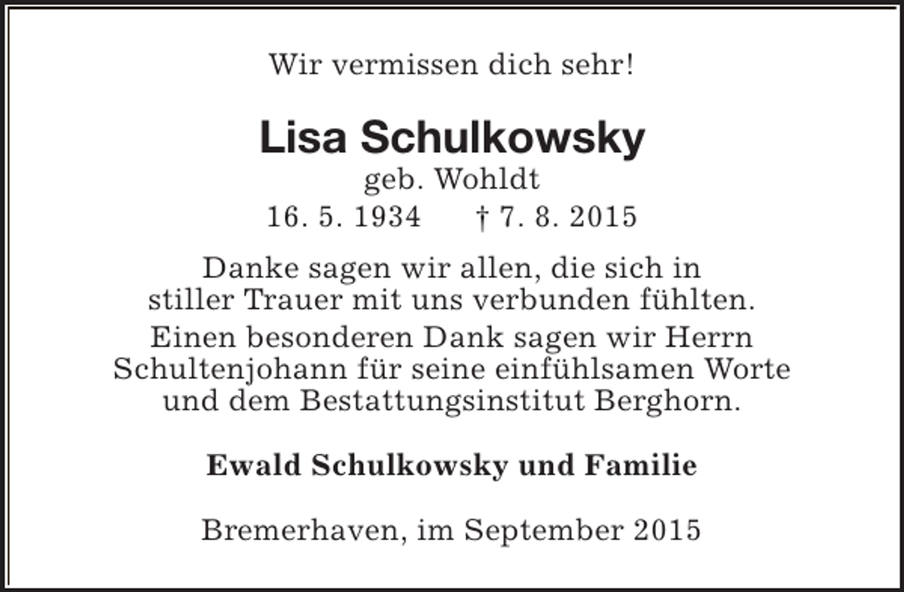<p>Wir vermissen dich sehr!</p><p>Lisa Schulkowsky<br />geb. Wohldt<br />16. 5. 1934<br />† 7. 8. 2015</p><p>Danke sagen wir allen, die sich in<br />stiller Trauer mit uns verbunden fühlten.<br />Einen besonderen Dank sagen wir Herrn<br />Schultenjohann für seine einfühlsamen Worte<br />und dem Bestattungsinstitut Berghorn.<br />Ewald Schulkowsky und Familie<br />Bremerhaven, im September 2015</p>