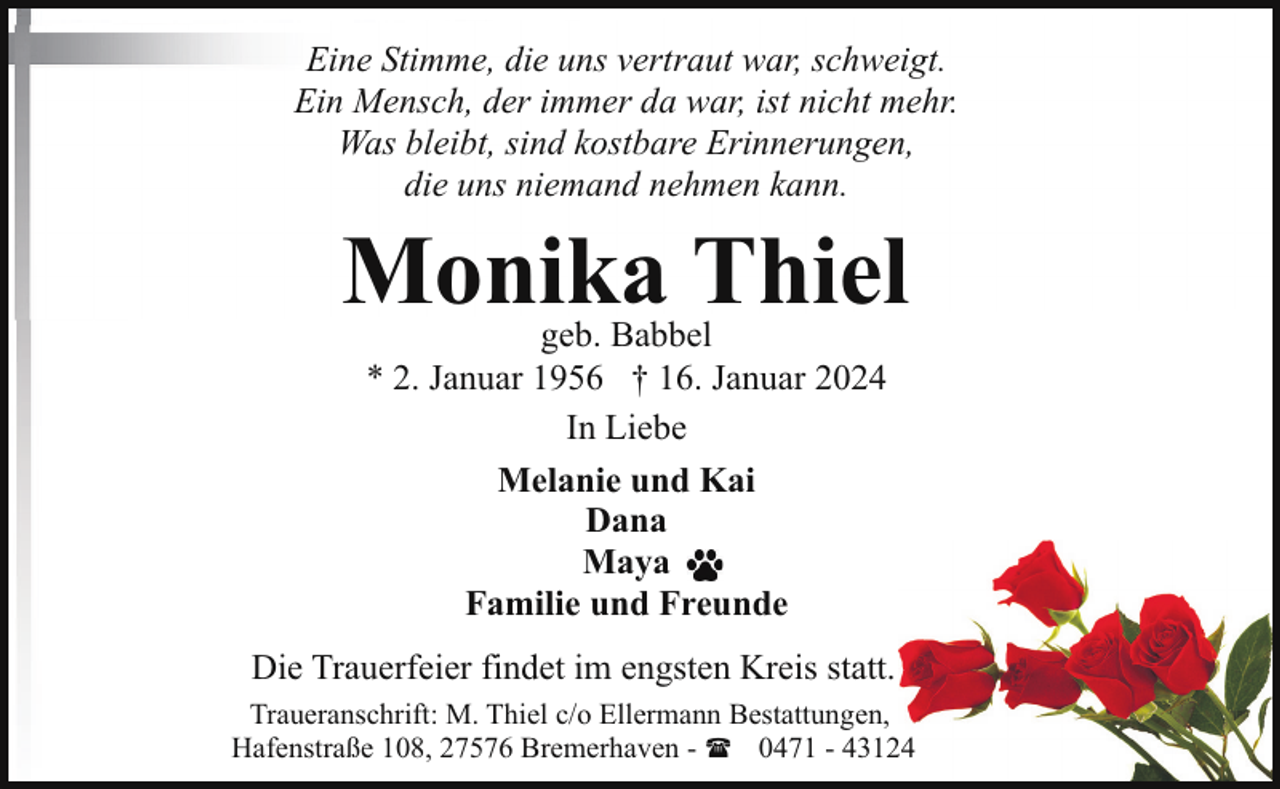 <p>Eine Stimme, die uns vertraut war, schweigt.<br />Ein Mensch, der immer da war, ist nicht mehr.<br />Was bleibt, sind kostbare Erinnerungen,<br />die uns niemand nehmen kann.</p><p>Monika Thiel<br />geb. Babbel<br />* 2. Januar 1956 † 16. Januar 2024<br />In Liebe<br />Melanie und Kai<br />Dana<br />Maya<br />Familie und Freunde</p><p>Die Trauerfeier findet im engsten Kreis statt.<br />Traueranschrift: M. Thiel c/o Ellermann Bestattungen,<br />Hafenstraße 108, 27576 Bremerhaven - ( 0471 - 43124</p>
