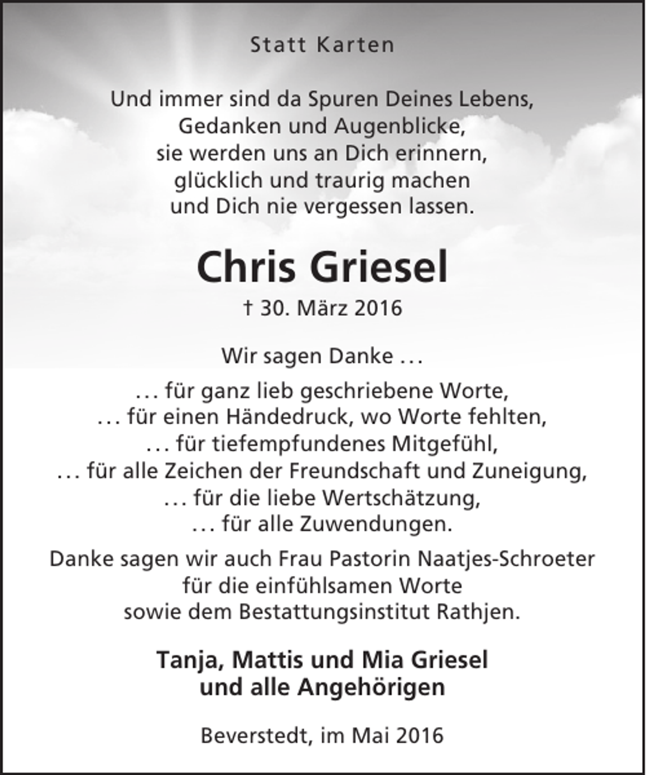 <p>Statt Karten<br />Und immer sind da Spuren Deines Lebens,<br />Gedanken und Augenblicke,<br />sie werden uns an Dich erinnern,<br />glücklich und traurig machen<br />und Dich nie vergessen lassen.</p><p>Chris Griesel<br />† 30. März 2016</p><p>Wir sagen Danke . . .<br />. . . für ganz lieb geschriebene Worte,<br />. . . für einen Händedruck, wo Worte fehlten,<br />. . . für tiefempfundenes Mitgefühl,<br />. . . für alle Zeichen der Freundschaft und Zuneigung,<br />. . . für die liebe Wertschätzung,<br />. . . für alle Zuwendungen.<br />Danke sagen wir auch Frau Pastorin Naatjes-Schroeter<br />für die einfühlsamen Worte<br />sowie dem Bestattungsinstitut Rathjen.</p><p>Tanja, Mattis und Mia Griesel<br />und alle Angehörigen<br />Beverstedt, im Mai 2016</p>