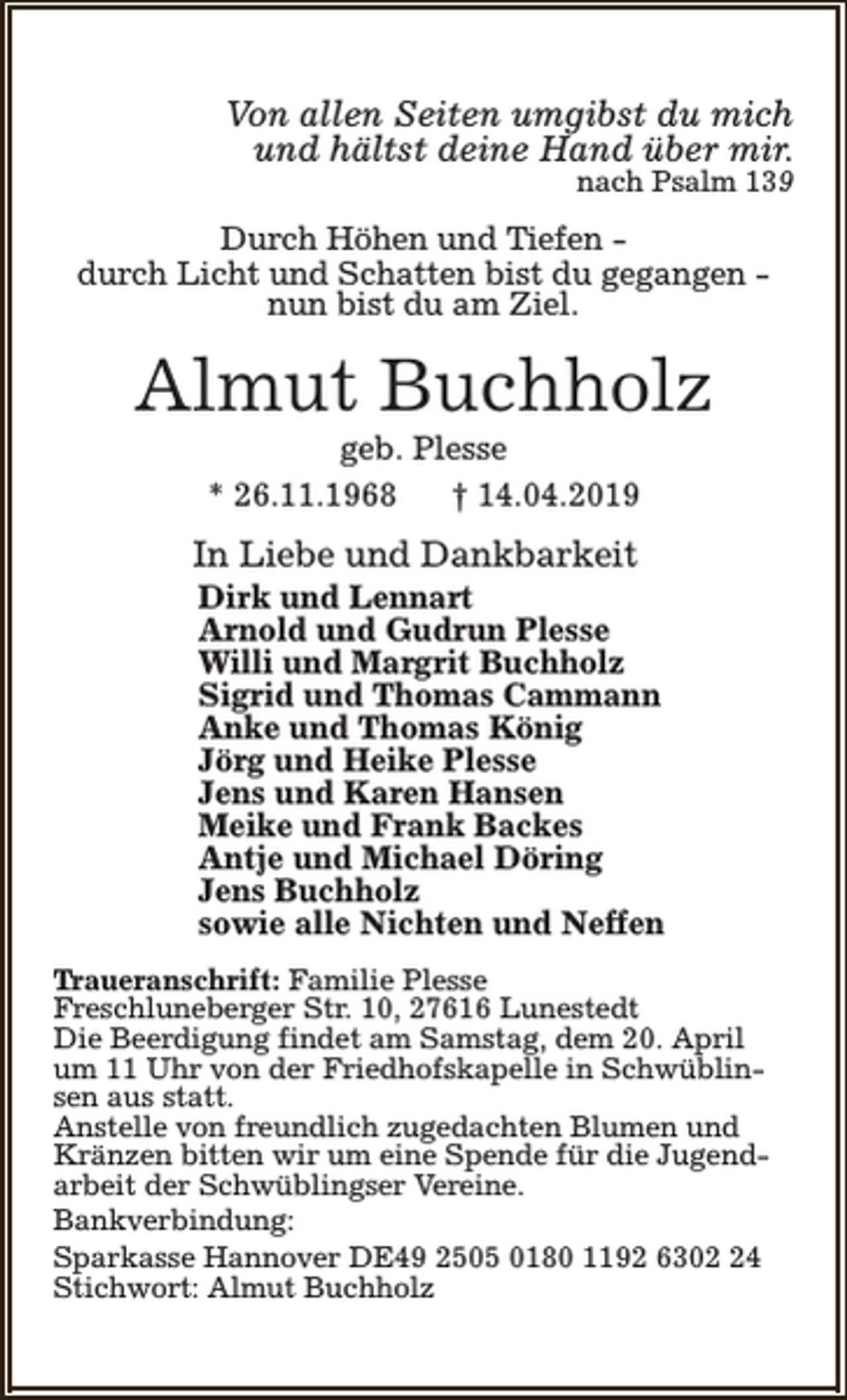 <p>Von allen Seiten umgibst du mich<br />und hältst deine Hand über mir.<br />nach Psalm 139</p><p>Durch Höhen und Tiefen durch Licht und Schatten bist du gegangen nun bist du am Ziel.</p><p>Almut Buchholz<br />geb. Plesse<br />* 26.11.1968<br />† 14.04.2019</p><p>In Liebe und Dankbarkeit</p><p>Dirk und Lennart<br />Arnold und Gudrun Plesse<br />Willi und Margrit Buchholz<br />Sigrid und Thomas Cammann<br />Anke und Thomas König<br />Jörg und Heike Plesse<br />Jens und Karen Hansen<br />Meike und Frank Backes<br />Antje und Michael Döring<br />Jens Buchholz<br />sowie alle Nichten und Neffen</p><p>Traueranschrift: Familie Plesse<br />Freschluneberger Str. 10, 27616 Lunestedt<br />Die Beerdigung findet am Samstag, dem 20. April<br />um 11 Uhr von der Friedhofskapelle in Schwüblinsen aus statt.<br />Anstelle von freundlich zugedachten Blumen und<br />Kränzen bitten wir um eine Spende für die Jugendarbeit der Schwüblingser Vereine.<br />Bankverbindung:<br />Sparkasse Hannover DE49 2505 0180 1192 6304<br />Stichwort: Almut Buchholz</p>