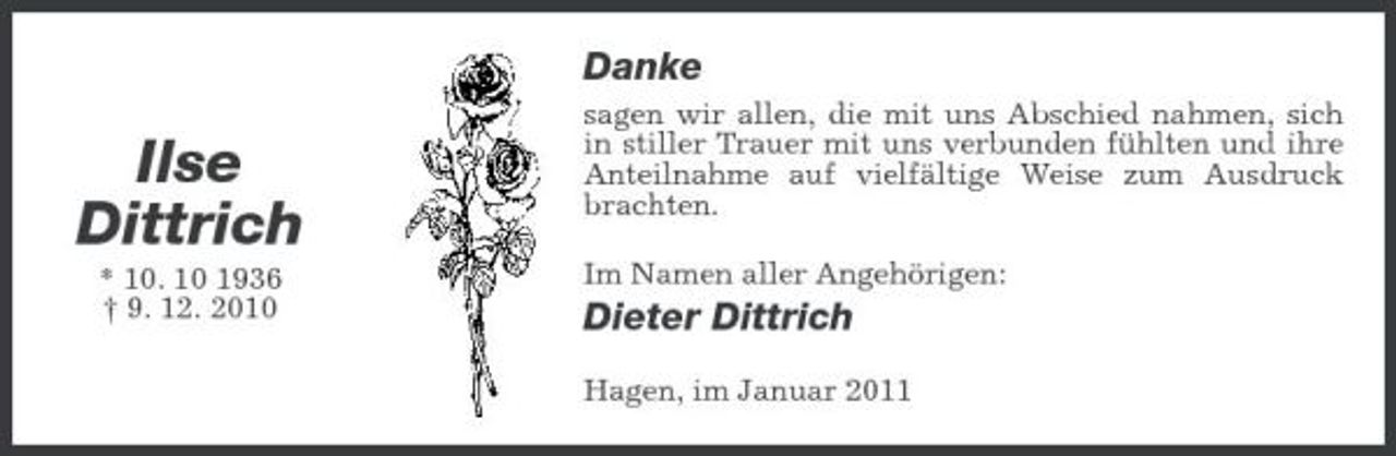 <p>Danke</p><p>Ilse Dittrich<br />* 10. 10 1936 † 9. 12. 2010</p><p>sagen wir allen, die mit uns Abschied nahmen, sich in stiller Trauer mit uns verbunden fühlten und ihre Anteilnahme auf vielfältige Weise zum Ausdruck brachten. Im Namen aller Angehörigen:</p><p>Dieter Dittrich<br />Hagen, im Januar 2011</p>