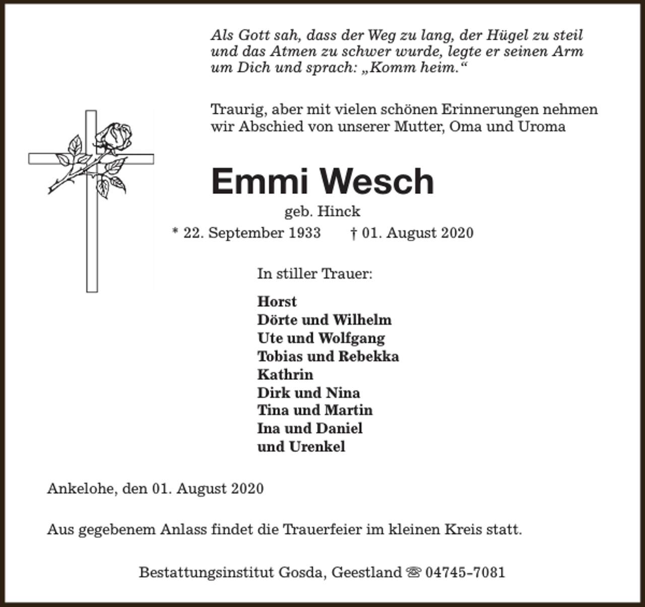 <p>Als Gott sah, dass der Weg zu lang, der Hügel zu steil<br />und das Atmen zu schwer wurde, legte er seinen Arm<br />um Dich und sprach: „Komm heim.“<br />Traurig, aber mit vielen schönen Erinnerungen nehmen<br />wir Abschied von unserer Mutter, Oma und Uroma</p><p>Emmi Wesch</p><p>geb. Hinck<br />* 22. September 1933<br />† 01. August 2020<br />In stiller Trauer:<br />Horst<br />Dörte und Wilhelm<br />Ute und Wolfgang<br />Tobias und Rebekka<br />Kathrin<br />Dirk und Nina<br />Tina und Martin<br />Ina und Daniel<br />und Urenkel<br />Ankelohe, den 01. August 2020<br />Aus gegebenem Anlass findet die Trauerfeier im kleinen Kreis statt.<br />Bestattungsinstitut Gosda, Geestland s 04745-7081</p>