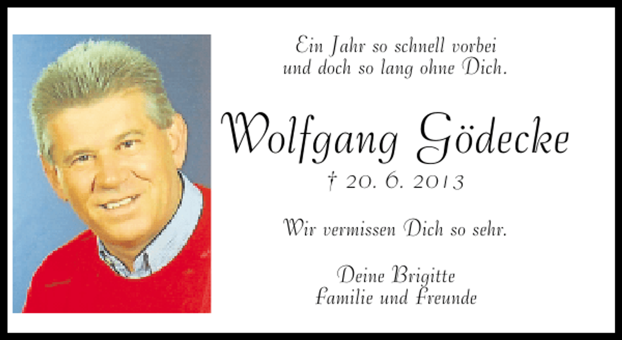 <p>Ein Jahr so schnell vorbei<br />und doch so lang ohne Dich.</p><p>Wolfgang Gödecke<br />† 20. 6. 2013</p><p>Wir vermissen Dich so sehr.<br />Deine Brigitte<br />Familie und Freunde</p>