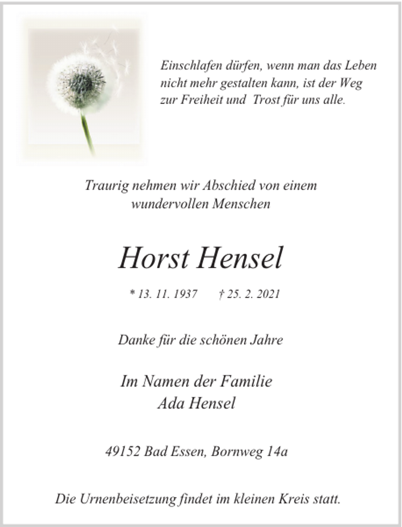 <p>Einschlafen dürfen, wenn man das Leben<br />nicht mehr gestalten kann, ist der Weg<br />zur Freiheit und Trost für uns alle.</p><p>Traurig nehmen wir Abschied von einem<br />wundervollen Menschen</p><p>Horst Hensel<br />* 13. 11. 1937</p><p>† 25. 2. 2021</p><p>Danke für die schönen Jahre</p><p>Im Namen der Familie<br />Ada Hensel<br />49152 Bad Essen, Bornweg 14a<br />Die Urnenbeisetzung findet im kleinen Kreis statt.</p>