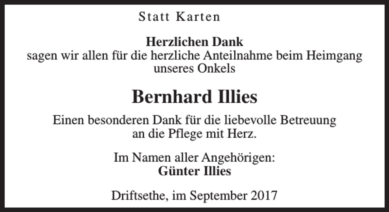 <p>Statt Karten<br />Herzlichen Dank<br />sagen wir allen für die herzliche Anteilnahme beim Heimgang<br />unseres Onkels</p><p>Bernhard Illies<br />Einen besonderen Dank für die liebevolle Betreuung<br />an die Pflege mit Herz.<br />Im Namen aller Angehörigen:<br />Günter Illies<br />Driftsethe, im September 2017</p>