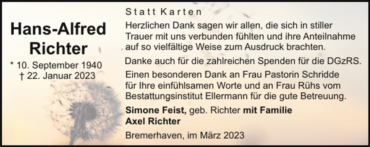 <p>Hans-Alfred<br />Richter<br />* 10. September 1940<br />† 22. Januar 2023</p><p>Statt Karten<br />Herzlichen Dank sagen wir allen, die sich in stiller<br />Trauer mit uns verbunden fühlten und ihre Anteilnahme<br />auf so vielfältige Weise zum Ausdruck brachten.<br />Danke auch für die zahlreichen Spenden für die DGzRS.<br />Einen besonderen Dank an Frau Pastorin Schridde<br />für Ihre einfühlsamen Worte und an Frau Rühs vom<br />Bestattungsinstitut Ellermann für die gute Betreuung.<br />Simone Feist, geb. Richter mit Familie<br />Axel Richter<br />Bremerhaven, im März 2023</p>