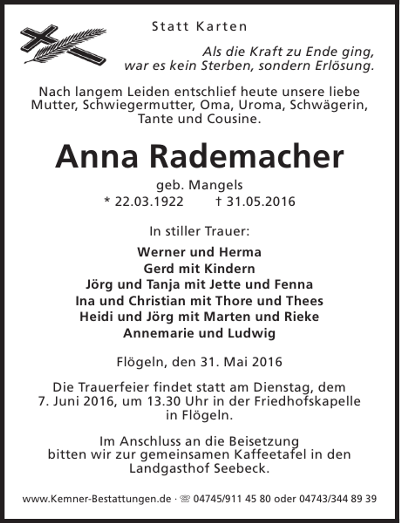 <p>Statt Karten<br />Als die Kraft zu Ende ging,<br />war es kein Sterben, sondern Erlösung.<br />Nach langem Leiden entschlief heute unsere liebe<br />Mutter, Schwiegermutter, Oma, Uroma, Schwägerin,<br />Tante und Cousine.</p><p>Anna Rademacher<br />geb. Mangels<br />* 22.03.1922<br />† 31.05.2016<br />In stiller Trauer:<br />Werner und Herma<br />Gerd mit Kindern<br />Jörg und Tanja mit Jette und Fenna<br />Ina und Christian mit Thore und Thees<br />Heidi und Jörg mit Marten und Rieke<br />Annemarie und Ludwig<br />Flögeln, den 31. Mai 2016<br />Die Trauerfeier findet statt am Dienstag, dem<br />7. Juni 2016, um 13.30 Uhr in der Friedhofskapelle<br />in Flögeln.<br />Im Anschluss an die Beisetzung<br />bitten wir zur gemeinsamen Kaffeetafel in den<br />Landgasthof Seebeck.<br />www.Kemner-Bestattungen.de · s 04745/911 45 80 oder 04743/344 89 39</p>