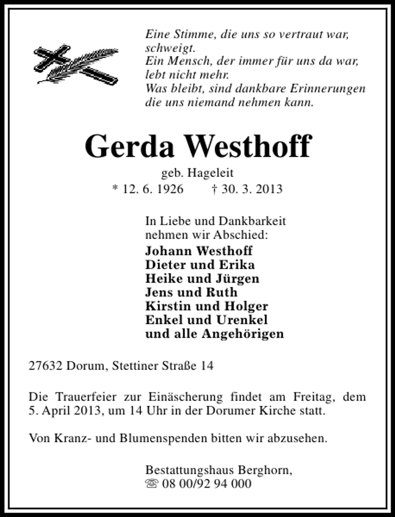 <p>Eine Stimme, die uns so vertraut war,<br />schweigt.<br />Ein Mensch, der immer für uns da war,<br />lebt nicht mehr.<br />Was bleibt, sind dankbare Erinnerungen<br />die uns niemand nehmen kann.</p><p>Gerda Westhoff<br />geb. Hageleit<br />* 12. 6. 1926<br />† 30. 3. 2013</p><p>In Liebe und Dankbarkeit<br />nehmen wir Abschied:<br />Johann Westhoff<br />Dieter und Erika<br />Heike und Jürgen<br />Jens und Ruth<br />Kirstin und Holger<br />Enkel und Urenkel<br />und alle Angehörigen<br />27632 Dorum, Stettiner Straße 14<br />Die Trauerfeier zur Einäscherung findet am Freitag, dem<br />5. April 2013, um 14 Uhr in der Dorumer Kirche statt.<br />Von Kranz- und Blumenspenden bitten wir abzusehen.<br />Bestattungshaus Berghorn,<br />s 08 00/92 94 000</p>