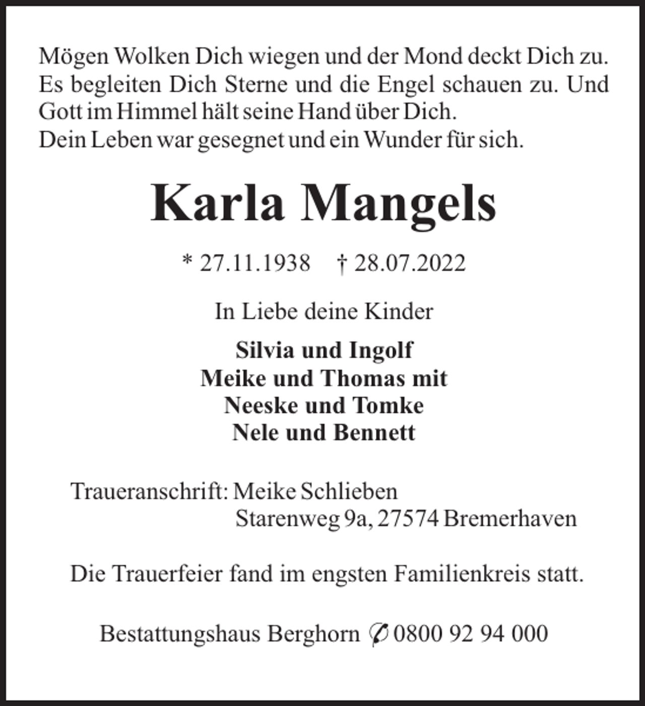 <p>Mögen Wolken Dich wiegen und der Mond deckt Dich zu.<br />Es begleiten Dich Sterne und die Engel schauen zu. Und<br />Gott im Himmel hält seine Hand über Dich.<br />Dein Leben war gesegnet und ein Wunder für sich.</p><p>Karla Mangels<br />* 27.11.1938</p><p>† 28.07.2022</p><p>In Liebe deine Kinder<br />Silvia und Ingolf<br />Meike und Thomas mit<br />Neeske und Tomke<br />Nele und Bennett<br />Traueranschrift: Meike Schlieben<br />Starenweg 9a, 27574 Bremerhaven<br />Die Trauerfeier fand im engsten Familienkreis statt.<br />Bestattungshaus Berghorn * 0800 92 94 000</p>