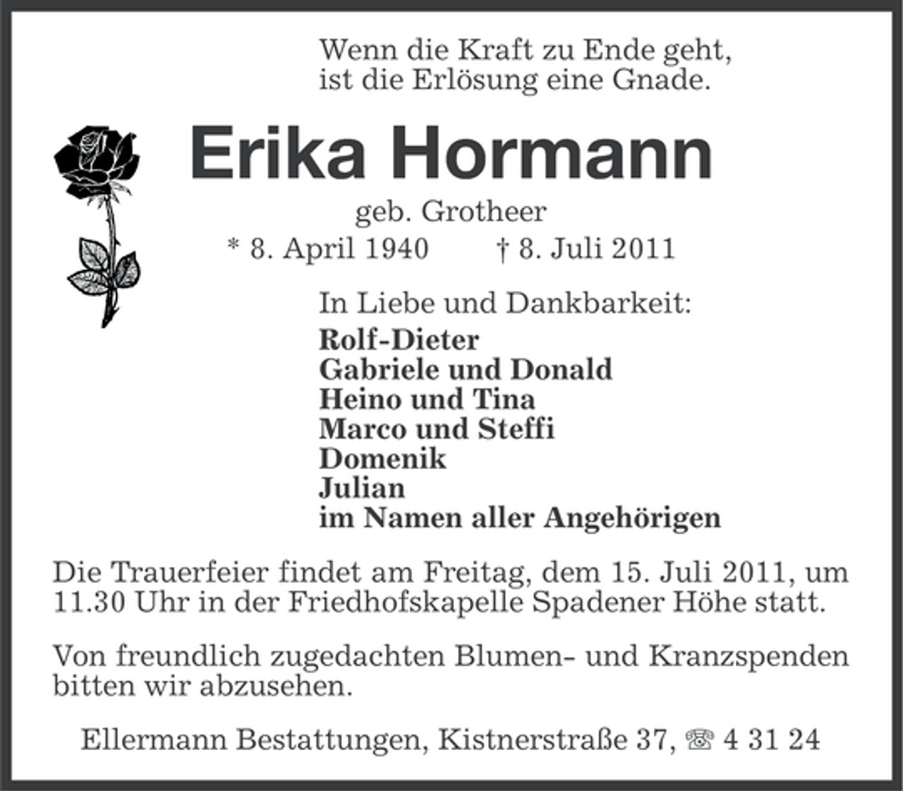 <p>Wenn die Kraft zu Ende geht,<br />ist die Erlösung eine Gnade.</p><p>Erika Hormann<br />geb. Grotheer<br />* 8. April 1940<br />† 8. Juli 2011<br />In Liebe und Dankbarkeit:<br />Rolf-Dieter<br />Gabriele und Donald<br />Heino und Tina<br />Marco und Steffi<br />Domenik<br />Julian<br />im Namen aller Angehörigen<br />Die Trauerfeier findet am Freitag, dem 15. Juli 2011, um<br />11.30 Uhr in der Friedhofskapelle Spadener Höhe statt.<br />Von freundlich zugedachten Blumen- und Kranzspenden<br />bitten wir abzusehen.<br />Ellermann Bestattungen, Kistnerstraße 37, 4 31 24</p>