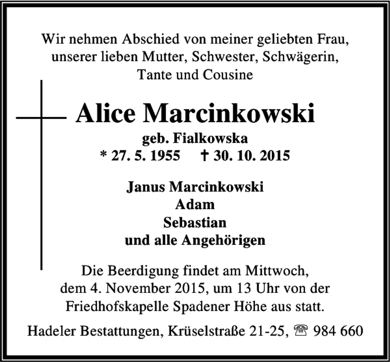 <p>Wir nehmen Abschied von meiner geliebten Frau,<br />unserer lieben Mutter, Schwester, Schwägerin,<br />Tante und Cousine</p><p>Alice Marcinkowski<br />geb. Fialkowska<br />* 27. 5. 1955 B 30. 10. 2015<br />Janus Marcinkowski<br />Adam<br />Sebastian<br />und alle Angehörigen<br />Die Beerdigung findet am Mittwoch,<br />dem 4. November 2015, um 13 Uhr von der<br />Friedhofskapelle Spadener Höhe aus statt.<br />Hadeler Bestattungen, Krüselstraße 21-25, ℡ 984 660</p>