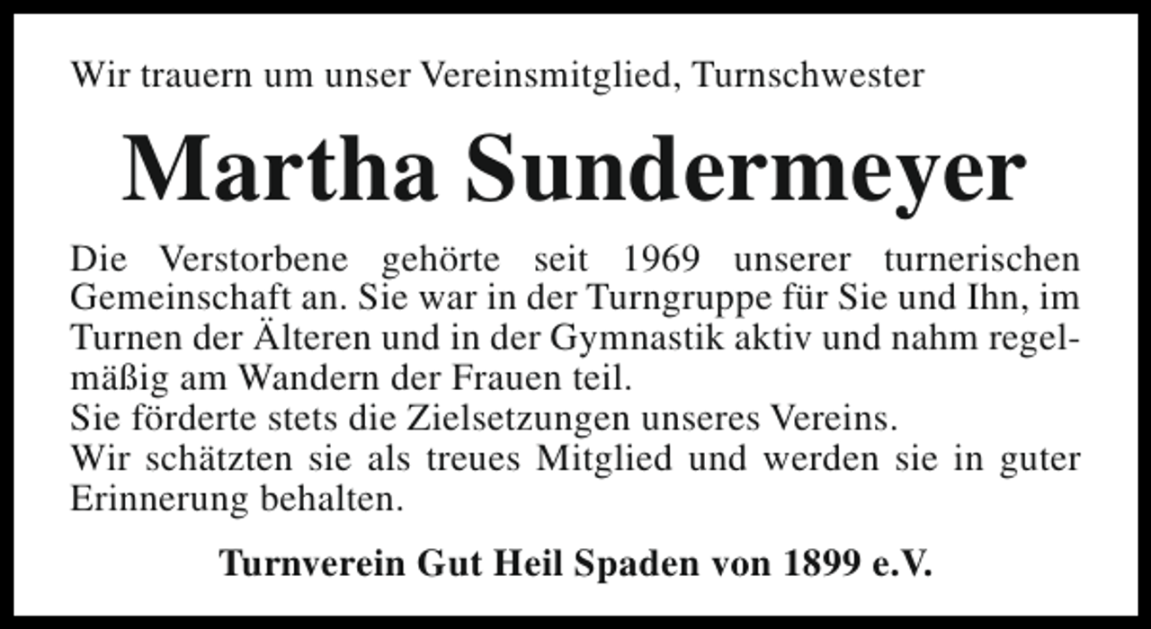 <p>Wir trauern um unser Vereinsmitglied, Turnschwester</p><p>Martha Sundermeyer</p><p>Die Verstorbene gehörte seit 1969 unserer turnerischen<br />Gemeinschaft an. Sie war in der Turngruppe für Sie und Ihn, im<br />Turnen der Älteren und in der Gymnastik aktiv und nahm regelmäßig am Wandern der Frauen teil.<br />Sie förderte stets die Zielsetzungen unseres Vereins.<br />Wir schätzten sie als treues Mitglied und werden sie in guter<br />Erinnerung behalten.<br />Turnverein Gut Heil Spaden von 1899 e.V.</p>