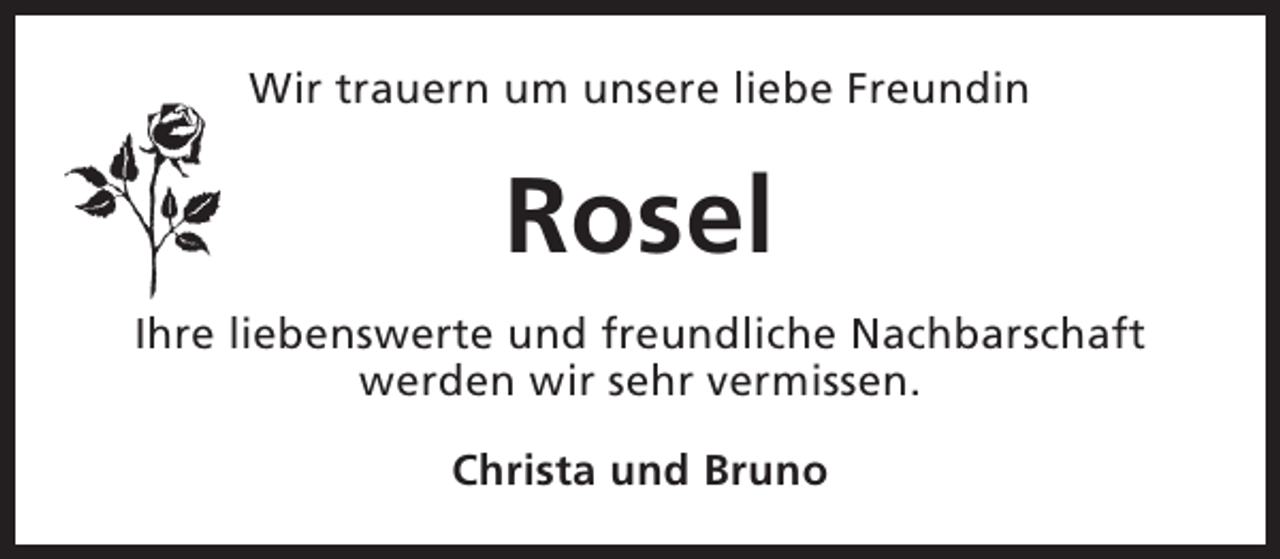 <p>Wir trauern um unsere liebe Freundin</p><p>Rosel<br />Ihre liebenswerte und freundliche Nachbarschaft<br />werden wir sehr vermissen.<br />Christa und Bruno</p>