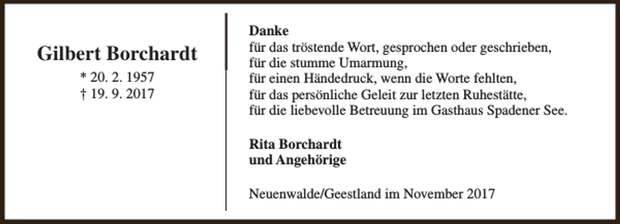 <p>Gilbert Borchardt<br />* 20. 2. 1957<br />† 19. 9. 2017</p><p>Danke<br />für das tröstende Wort, gesprochen oder geschrieben,<br />für die stumme Umarmung,<br />für einen Händedruck, wenn die Worte fehlten,<br />für das persönliche Geleit zur letzten Ruhestätte,<br />für die liebevolle Betreuung im Gasthaus Spadener See.<br />Rita Borchardt<br />und Angehörige<br />Neuenwalde/Geestland im November 2017</p>