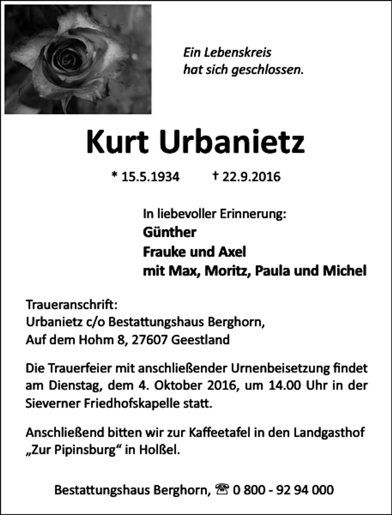 <p>Ein Lebenskreis<br />hat sich geschlossen.</p><p>Kurt Urbanietz<br />* 15.5.1934</p><p>† 22.9.2016</p><p>In liebevoller Erinnerung:</p><p>Günther<br />Frauke und Axel<br />mit Max, Moritz, Paula und Michel<br />Traueranschri :<br />Urbanietz c/o Besta ungshaus Berghorn,<br />Auf dem Hohm 8, 27607 Geestland<br />Die Trauerfeier mit anschließender Urnenbeisetzung ﬁndet<br />am Dienstag, dem 4. Oktober 2016, um 14.00 Uhr in der<br />Sieverner Friedhofskapelle sta .<br />Anschließend bi en wir zur Kaﬀeetafel in den Landgasthof<br />„Zur Pipinsburg“ in Holßel.<br />Besta ungshaus Berghorn, ' 0 800 - 92 94 000</p>