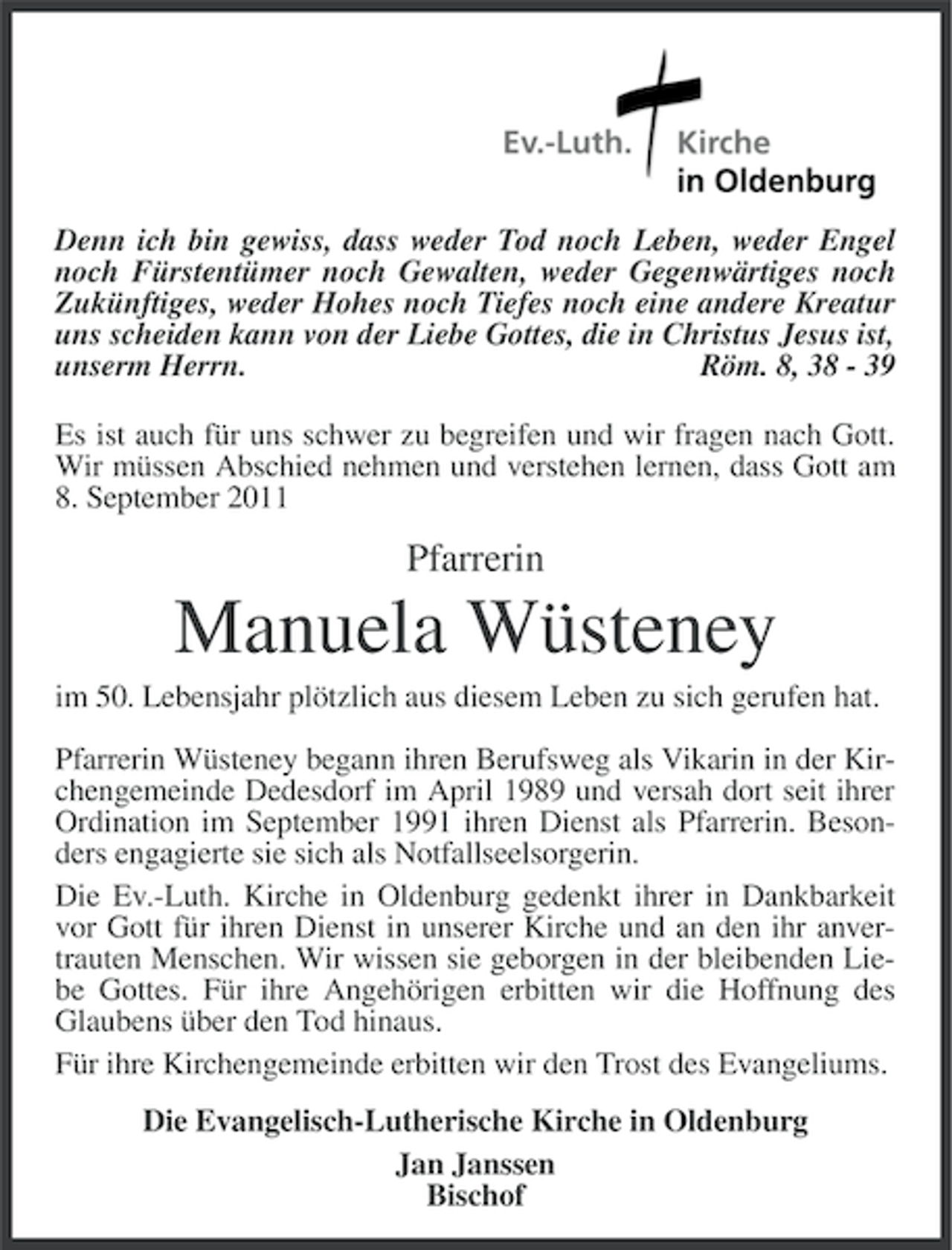 <p>Denn ich bin gewiss, dass weder Tod noch Leben, weder Engel<br />noch Fürstentümer noch Gewalten, weder Gegenwärtiges noch<br />Zukünftiges, weder Hohes noch Tiefes noch eine andere Kreatur<br />uns scheiden kann von der Liebe Gottes, die in Christus Jesus ist,<br />unserm Herrn.<br />Röm. 8, 38 - 39<br />Es ist auch für uns schwer zu begreifen und wir fragen nach Gott.<br />Wir müssen Abschied nehmen und verstehen lernen, dass Gott am<br />8. September 2011</p><p>Pfarrerin</p><p>Manuela Wüsteney<br />im 50. Lebensjahr plötzlich aus diesem Leben zu sich gerufen hat.<br />Pfarrerin Wüsteney begann ihren Berufsweg als Vikarin in der Kirchengemeinde Dedesdorf im April 1989 und versah dort seit ihrer<br />Ordination im September 1991 ihren Dienst als Pfarrerin. Besonders engagierte sie sich als Notfallseelsorgerin.<br />Die Ev.-Luth. Kirche in Oldenburg gedenkt ihrer in Dankbarkeit<br />vor Gott für ihren Dienst in unserer Kirche und an den ihr anvertrauten Menschen. Wir wissen sie geborgen in der bleibenden Liebe Gottes. Für ihre Angehörigen erbitten wir die Hoffnung des<br />Glaubens über den Tod hinaus.<br />Für ihre Kirchengemeinde erbitten wir den Trost des Evangeliums.<br />Die Evangelisch-Lutherische Kirche in Oldenburg<br />Jan Janssen<br />Bischof</p>