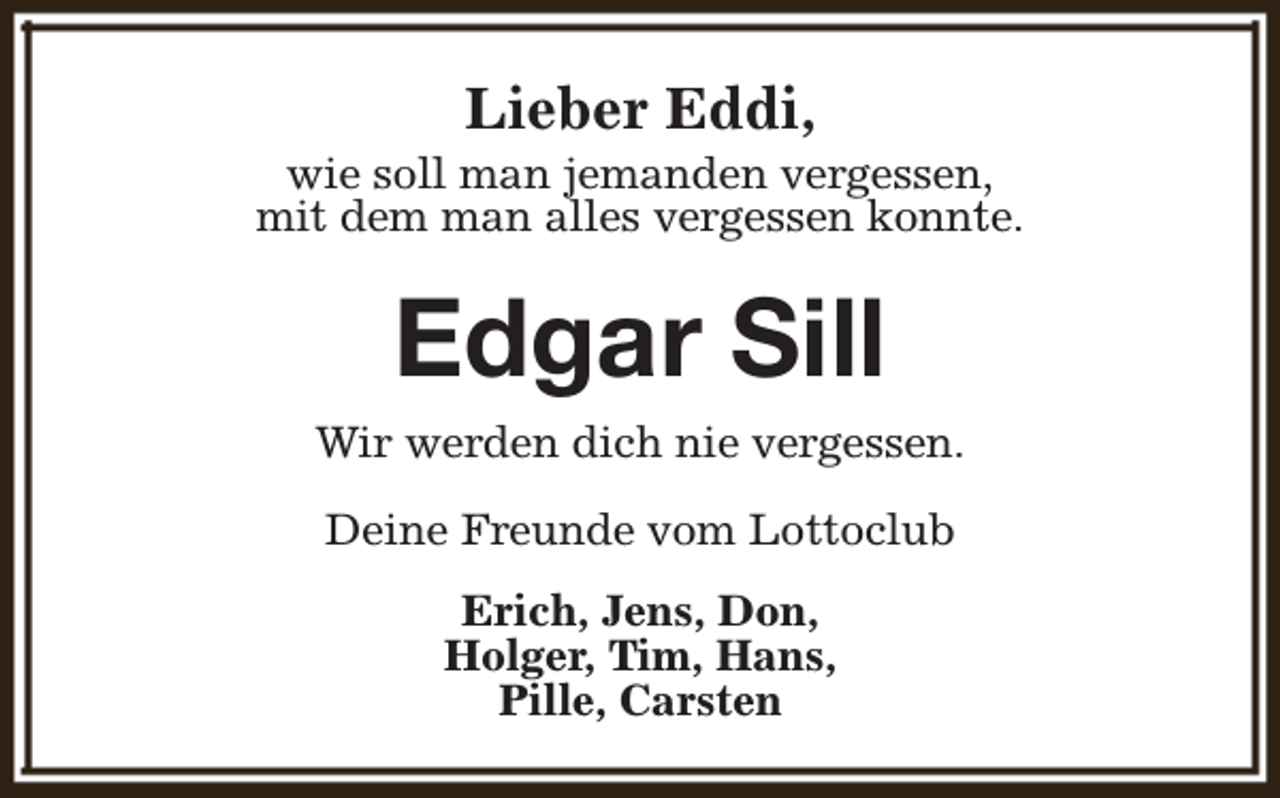 <p>Lieber Eddi,</p><p>wie soll man jemanden vergessen,<br />mit dem man alles vergessen konnte.</p><p>Edgar Sill</p><p>Wir werden dich nie vergessen.<br />Deine Freunde vom Lottoclub<br />Erich, Jens, Don,<br />Holger, Tim, Hans,<br />Pille, Carsten</p>
