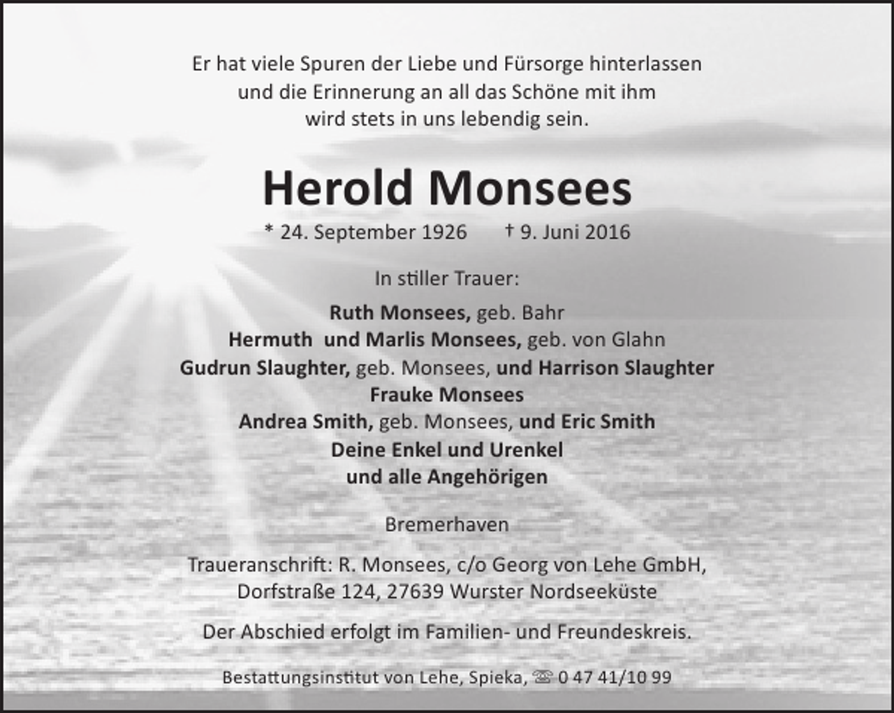 <p>Er hat viele Spuren der Liebe und Fürsorge hinterlassen<br />und die Erinnerung an all das Schöne mit ihm<br />wird stets in uns lebendig sein.</p>
<p>Herold Monsees<br />* 24. September 1926</p>
<p>† 9. Juni 2016</p>
<p>In stiller Trauer:<br />Ruth Monsees, geb. Bahr<br />Hermuth und Marlis Monsees, geb. von Glahn<br />Gudrun Slaughter, geb. Monsees, und Harrison Slaughter<br />Frauke Monsees<br />Andrea Smith, geb. Monsees, und Eric Smith<br />Deine Enkel und Urenkel<br />und alle Angehörigen<br />Bremerhaven<br />Traueranschrift: R. Monsees, c/o Georg von Lehe GmbH,<br />Dorfstraße 124, 27639 Wurster Nordseeküste<br />Der Abschied erfolgt im Familien- und Freundeskreis.<br />Bestattungsinstitut von Lehe, Spieka,  0 47 41/10 99</p>