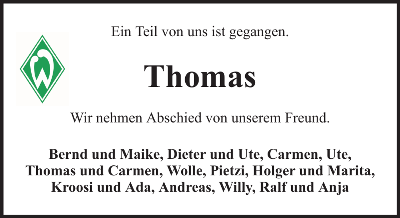 <p>Ein Teil von uns ist gegangen.</p><p>Thomas<br />Wir nehmen Abschied von unserem Freund.<br />Bernd und Maike, Dieter und Ute, Carmen, Ute,<br />Thomas und Carmen, Wolle, Pietzi, Holger und Marita,<br />Kroosi und Ada, Andreas, Willy, Ralf und Anja</p>
