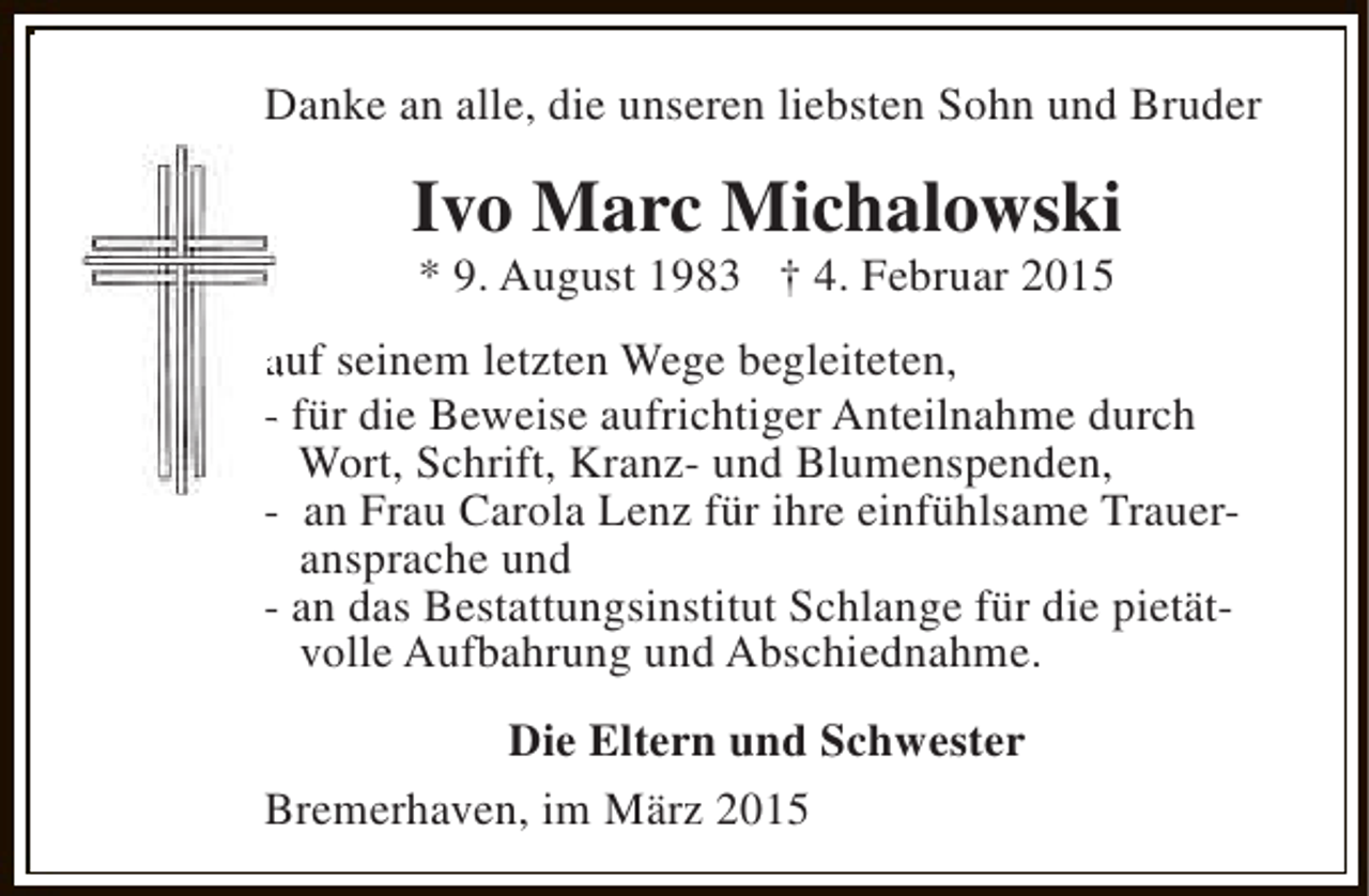 <p>Danke an alle, die unseren liebsten Sohn und Bruder</p><p>Ivo Marc Michalowski<br />* 9. August 1983 † 4. Februar 2015</p><p>auf seinem letzten Wege begleiteten,<br />- für die Beweise aufrichtiger Anteilnahme durch<br />Wort, Schrift, Kranz- und Blumenspenden,<br />- an Frau Carola Lenz für ihre einfühlsame Traueransprache und<br />- an das Bestattungsinstitut Schlange für die pietätvolle Aufbahrung und Abschiednahme.<br />Die Eltern und Schwester<br />Bremerhaven, im März 2015</p>