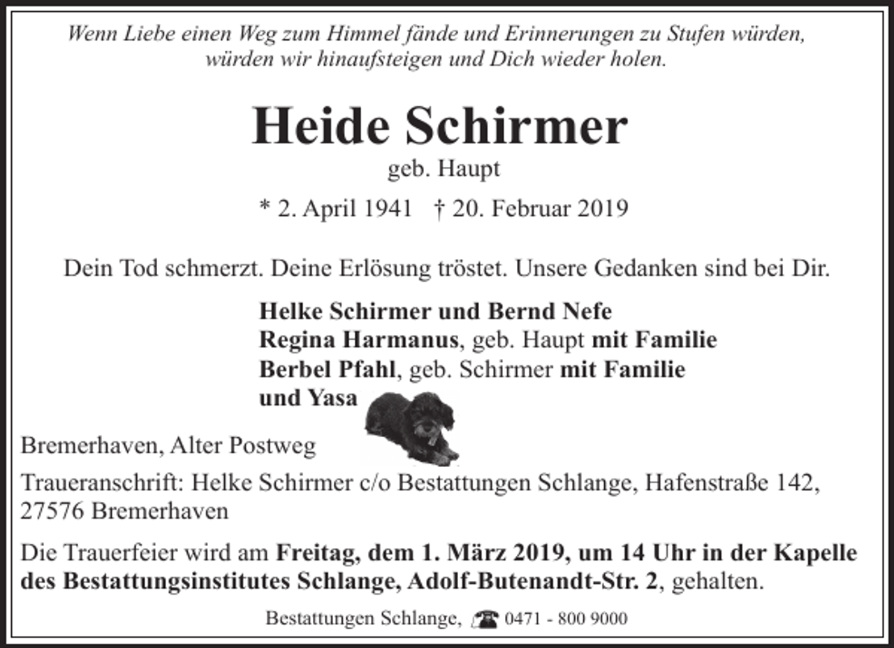 <p>Wenn Liebe einen Weg zum Himmel fände und Erinnerungen zu Stufen würden,<br />würden wir hinaufsteigen und Dich wieder holen.</p><p>Heide Schirmer<br />geb. Haupt</p><p>* 2. April 1941 † 20. Februar 2019<br />Dein Tod schmerzt. Deine Erlösung tröstet. Unsere Gedanken sind bei Dir.<br />Helke Schirmer und Bernd Nefe<br />Regina Harmanus, geb. Haupt mit Familie<br />Berbel Pfahl, geb. Schirmer mit Familie<br />und Yasa<br />Bremerhaven, Alter Postweg<br />Traueranschrift: Helke Schirmer c/o Bestattungen Schlange, Hafenstraße 142,<br />27576 Bremerhaven<br />Die Trauerfeier wird am Freitag, dem 1. März 2019, um 14 Uhr in der Kapelle<br />des Bestattungsinstitutes Schlange, Adolf-Butenandt-Str. 2, gehalten.<br />Bestattungen Schlange,</p><p>0471 - 800 9000</p>