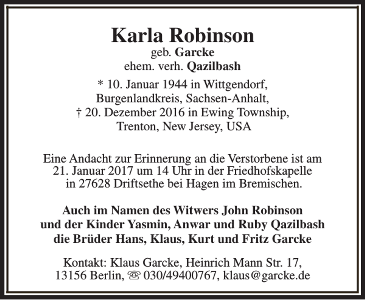 <p>Karla Robinson</p><p>geb. Garcke<br />ehem. verh. Qazilbash<br />* 10. Januar 1944 in Wittgendorf,<br />Burgenlandkreis, Sachsen-Anhalt,<br />† 20. Dezember 2016 in Ewing Township,<br />Trenton, New Jersey, USA<br />Eine Andacht zur Erinnerung an die Verstorbene ist am<br />21. Januar 2017 um 14 Uhr in der Friedhofskapelle<br />in 27628 Driftsethe bei Hagen im Bremischen.<br />Auch im Namen des Witwers John Robinson<br />und der Kinder Yasmin, Anwar und Ruby Qazilbash<br />die Brüder Hans, Klaus, Kurt und Fritz Garcke<br />Kontakt: Klaus Garcke, Heinrich Mann Str. 17,<br />13156 Berlin, s 030/49400767, klaus@garcke.de</p>