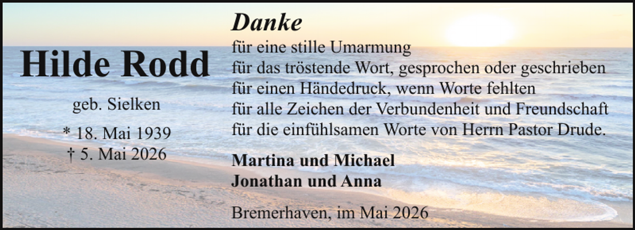 <p>Danke</p><p>Hilde Rodd<br />geb. Sielken<br />* 18. Mai 1939<br />† 5. Mai 2026</p><p>für eine stille Umarmung<br />für das tröstende Wort, gesprochen oder geschrieben<br />für einen Händedruck, wenn Worte fehlten<br />für alle Zeichen der Verbundenheit und Freundschaft<br />für die einfühlsamen Worte von Herrn Pastor Drude.<br />Martina und Michael<br />Jonathan und Anna<br />Bremerhaven, im Mai 2026</p>