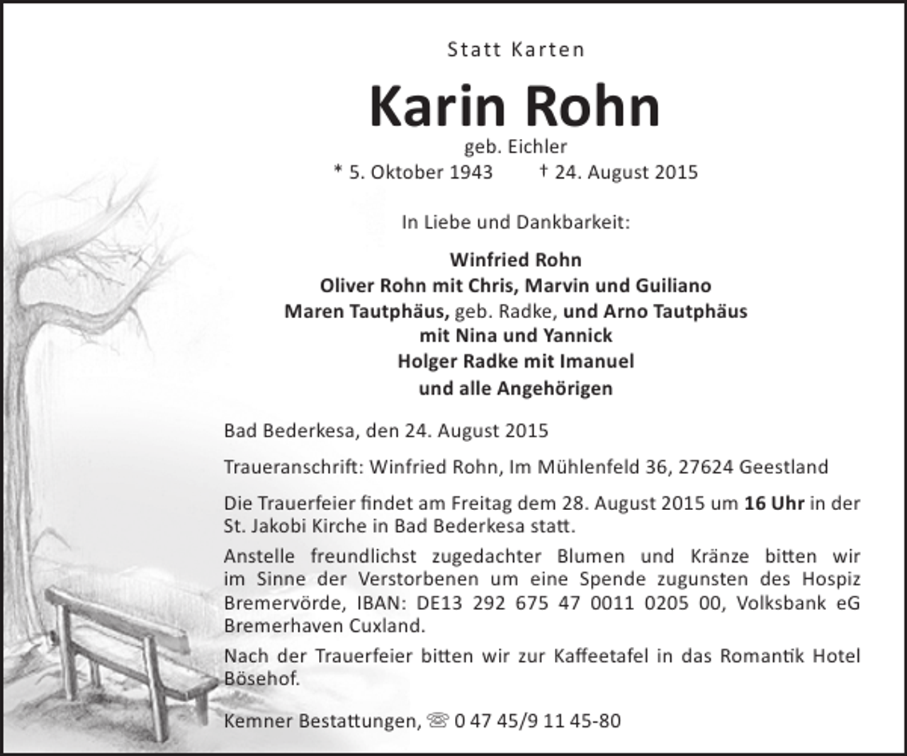 <p>Statt Karten</p>
<p>Karin Rohn</p>
<p>geb. Eichler<br />* 5. Oktober 1943<br />† 24. August 2015<br />In Liebe und Dankbarkeit:<br />Winfried Rohn<br />Oliver Rohn mit Chris, Marvin und Guiliano<br />Maren Tautphäus, geb. Radke, und Arno Tautphäus<br />mit Nina und Yannick<br />Holger Radke mit Imanuel<br />und alle Angehörigen<br />Bad Bederkesa, den 24. August 2015<br />Traueranschrift: Winfried Rohn, Im Mühlenfeld 36, 27624 Geestland<br />Die Trauerfeier findet am Freitag dem 28. August 2015 um 16 Uhr in der<br />St. Jakobi Kirche in Bad Bederkesa statt.<br />Anstelle freundlichst zugedachter Blumen und Kränze bitten wir<br />im Sinne der Verstorbenen um eine Spende zugunsten des Hospiz<br />Bremervörde, IBAN: DE13 292 675 47 0011 0205 00, Volksbank eG<br />Bremerhaven Cuxland.<br />Nach der Trauerfeier bitten wir zur Kaffeetafel in das Romantik Hotel<br />Bösehof.<br />Kemner Bestattungen,  0 47 45/9 11 45-80</p>