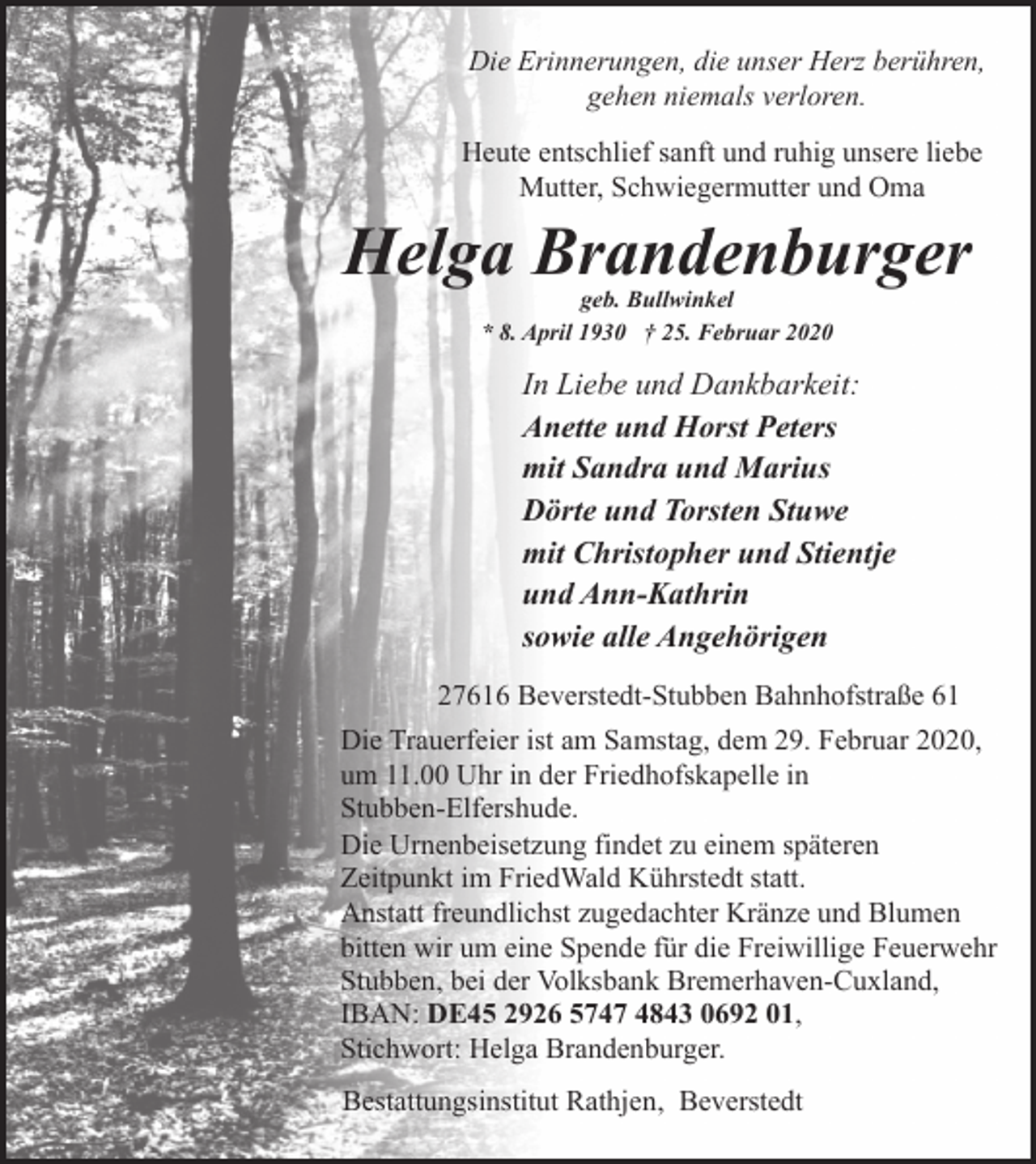 <p>Die Erinnerungen, die unser Herz berühren,<br />gehen niemals verloren.<br />Heute entschlief sanft und ruhig unsere liebe<br />Mutter, Schwiegermutter und Oma</p><p>Helga Brandenburger<br />geb. Bullwinkel<br />* 8. April 1930 † 25. Februar 2020</p><p>In Liebe und Dankbarkeit:<br />Anette und Horst Peters<br />mit Sandra und Marius<br />Dörte und Torsten Stuwe<br />mit Christopher und Stientje<br />und Ann-Kathrin<br />sowie alle Angehörigen<br />27616 Beverstedt-Stubben Bahnhofstraße 61<br />Die Trauerfeier ist am Samstag, dem 29. Februar 2020,<br />um 11.00 Uhr in der Friedhofskapelle in<br />Stubben-Elfershude.<br />Die Urnenbeisetzung findet zu einem späteren<br />Zeitpunkt im FriedWald Kührstedt statt.<br />Anstatt freundlichst zugedachter Kränze und Blumen<br />bitten wir um eine Spende für die Freiwillige Feuerwehr<br />Stubben, bei der Volksbank Bremerhaven-Cuxland,<br />IBAN: DE45 2926 5747 4843 0692 01,<br />Stichwort: Helga Brandenburger.<br />Bestattungsinstitut Rathjen, Beverstedt</p>