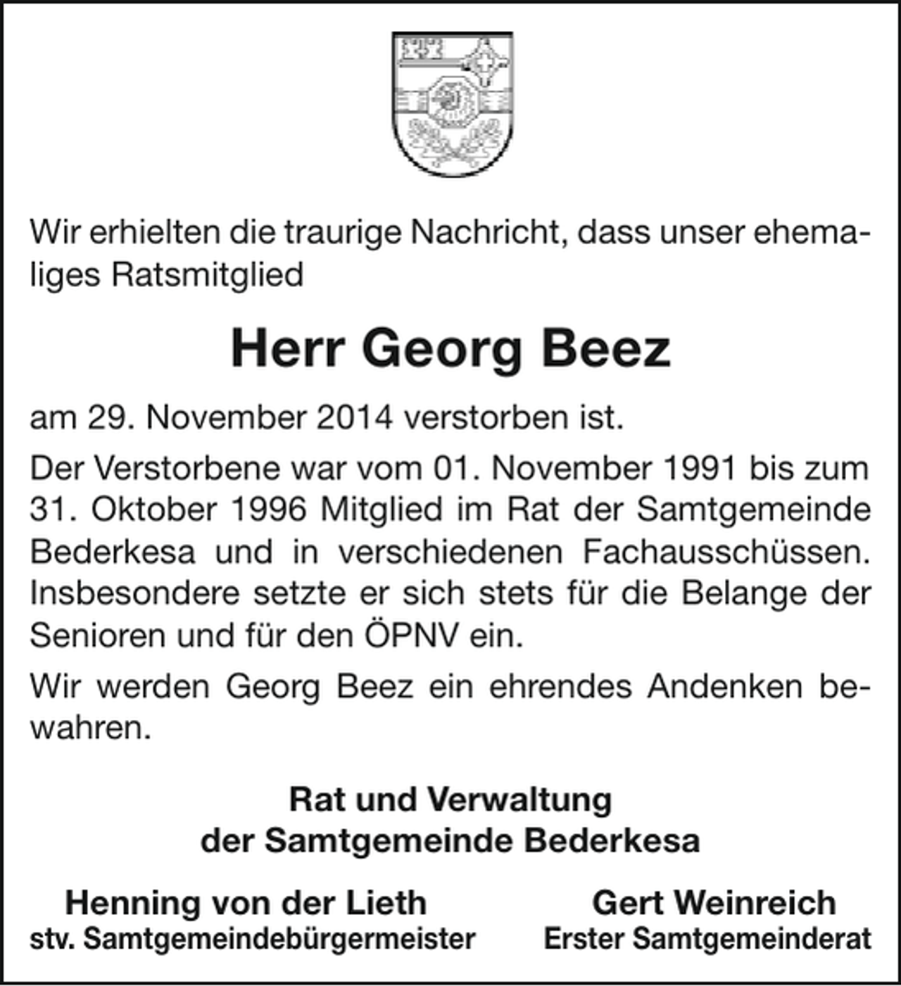 <p>Wir erhielten die traurige Nachricht, dass unser ehemaliges Ratsmitglied</p><p>Herr Georg Beez<br />am 29. November 2014 verstorben ist.<br />Der Verstorbene war vom 01. November 1991 bis zum<br />31. Oktober 1996 Mitglied im Rat der Samtgemeinde<br />Bederkesa und in verschiedenen Fachausschüssen.<br />Insbesondere setzte er sich stets für die Belange der<br />Senioren und für den ÖPNV ein.<br />Wir werden Georg Beez ein ehrendes Andenken bewahren.<br />Rat und Verwaltung<br />der Samtgemeinde Bederkesa<br />Henning von der Lieth</p><p>stv. Samtgemeindebürgermeister</p><p>Gert Weinreich</p><p>Erster Samtgemeinderat</p>
