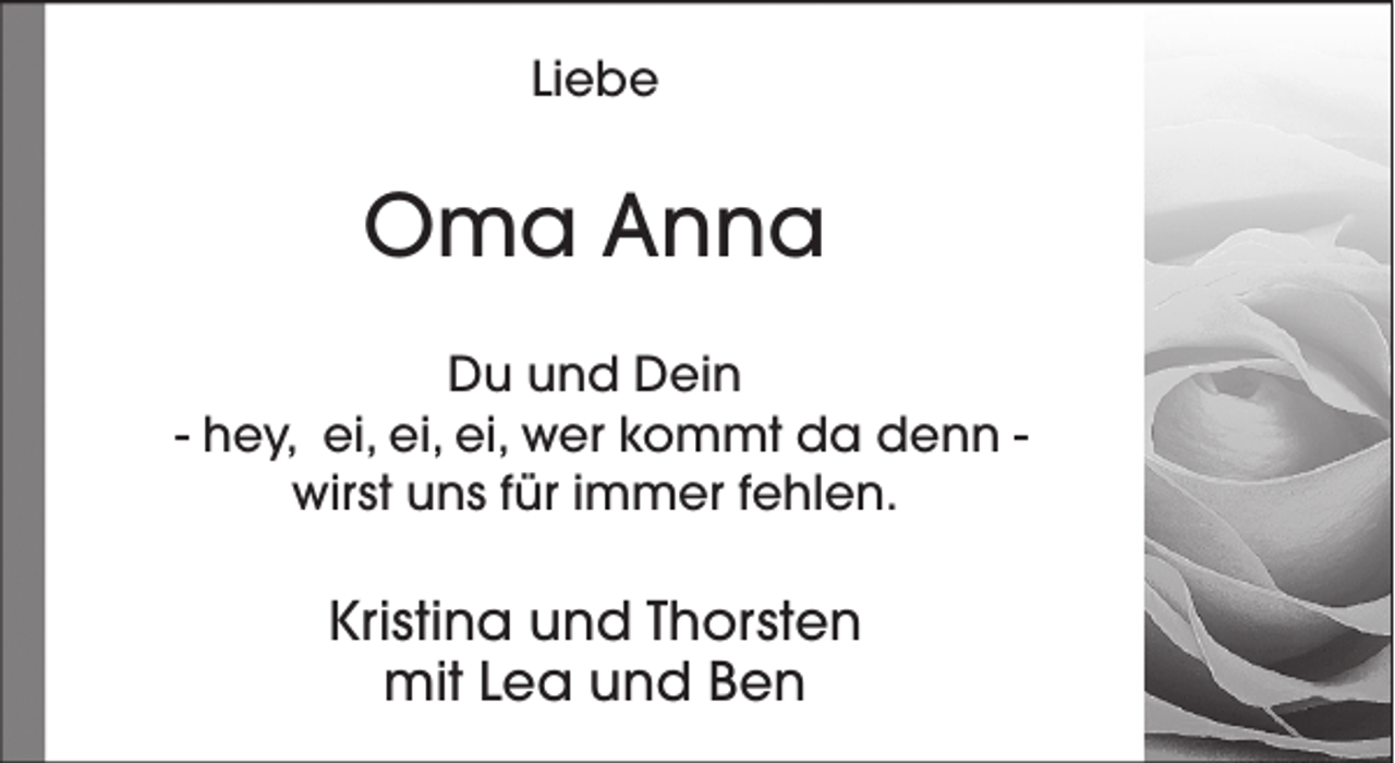 <p>Liebe</p><p>Oma Anna<br />Du und Dein<br />- hey, ei, ei, ei, wer kommt da denn wirst uns für immer fehlen.</p><p>Kristina und Thorsten<br />mit Lea und Ben</p>