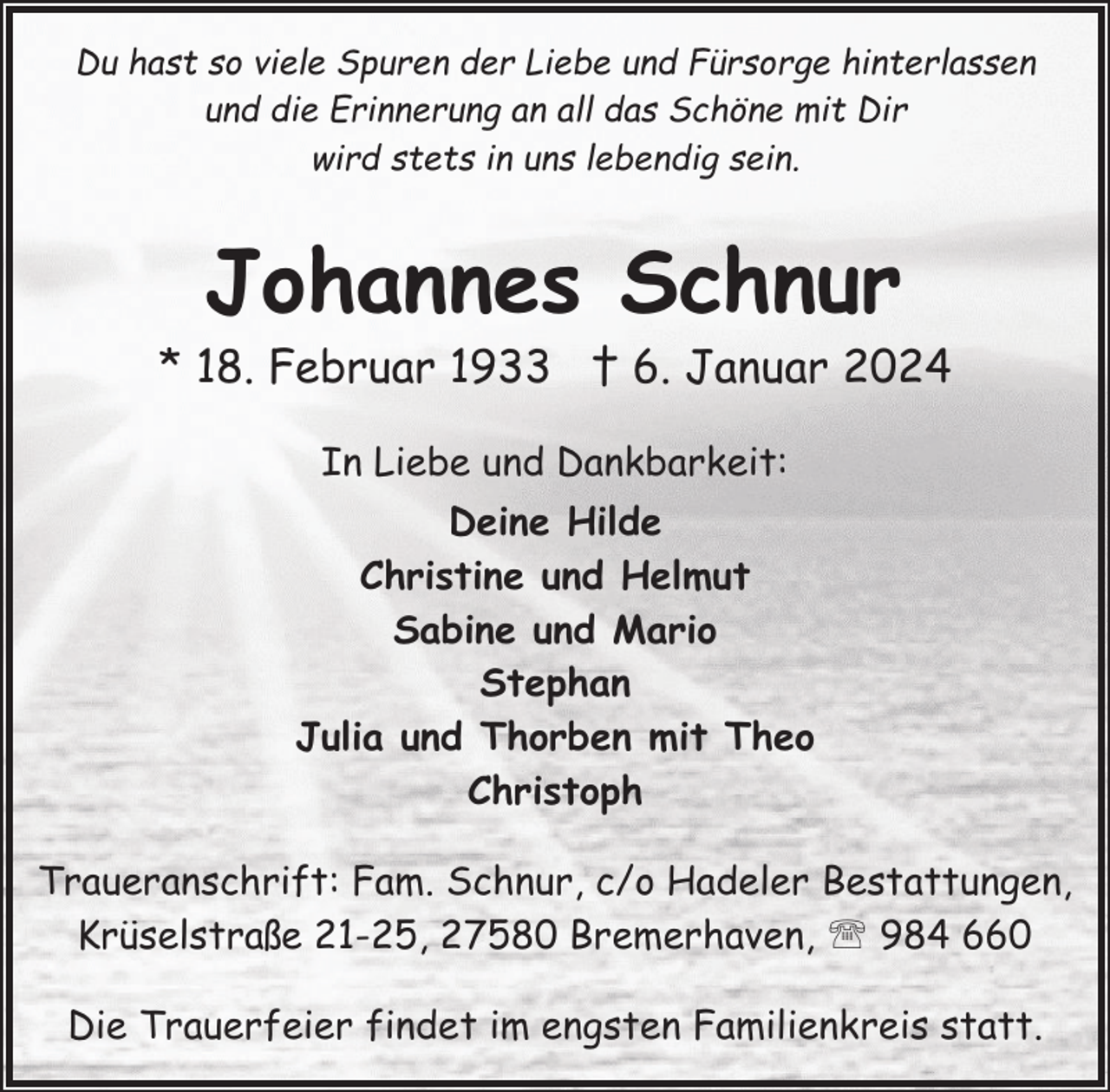 <p>Du hast so viele Spuren der Liebe und Fürsorge hinterlassen<br />und die Erinnerung an all das Schöne mit Dir<br />wird stets in uns lebendig sein.</p><p>Johannes Schnur</p><p>* 18. Februar 1933 † 6. Januar 2024<br />In Liebe und Dankbarkeit:<br />Deine Hilde<br />Christine und Helmut<br />Sabine und Mario<br />Stephan<br />Julia und Thorben mit Theo<br />Christoph<br />Traueranschrift: Fam. Schnur, c/o Hadeler Bestattungen,<br />Krüselstraße 21-25, 27580 Bremerhaven, ' 984 660<br />Die Trauerfeier findet im engsten Familienkreis statt.</p>