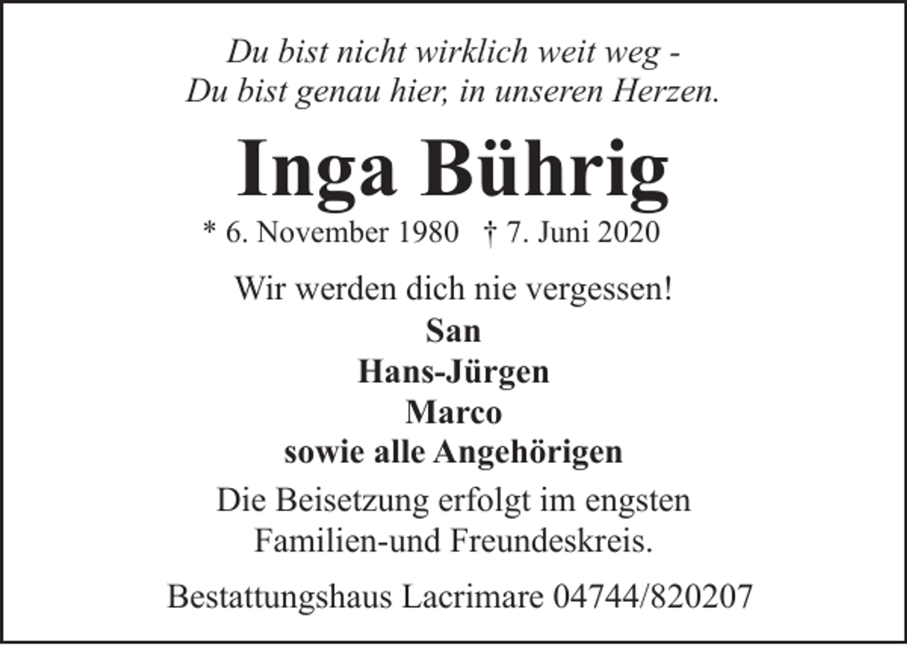 <p>Du bist nicht wirklich weit weg Du bist genau hier, in unseren Herzen.</p><p>Inga Bührig</p><p>* 6. November 1980 † 7. Juni 2020</p><p>Wir werden dich nie vergessen!<br />San<br />Hans-Jürgen<br />Marco<br />sowie alle Angehörigen<br />Die Beisetzung erfolgt im engsten<br />Familien-und Freundeskreis.<br />Bestattungshaus Lacrimare 04744/820207</p>