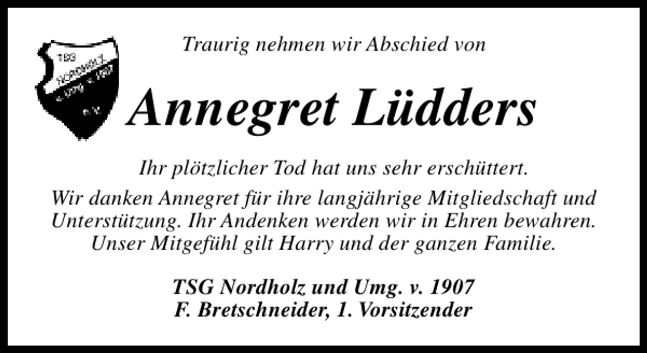 <p>Traurig nehmen wir Abschied von</p><p>Annegret Lüdders<br />Ihr plötzlicher Tod hat uns sehr erschüttert.<br />Wir danken Annegret für ihre langjährige Mitgliedschaft und<br />Unterstützung. Ihr Andenken werden wir in Ehren bewahren.<br />Unser Mitgefühl gilt Harry und der ganzen Familie.<br />TSG Nordholz und Umg. v. 1907<br />F. Bretschneider, 1. Vorsitzender</p>