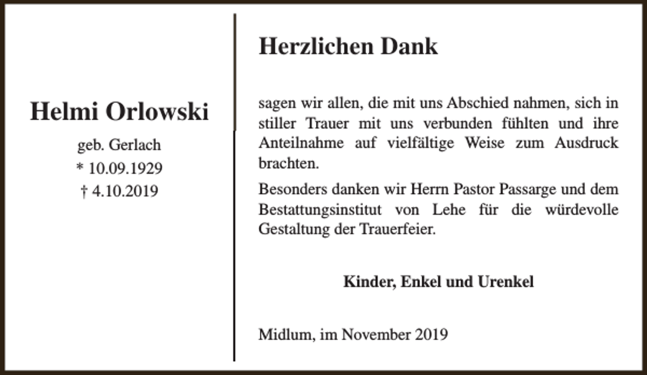 <p>Herzlichen Dank</p><p>Helmi Orlowski<br />geb. Gerlach<br />* 10.09.1929<br />† 4.10.2019</p><p>sagen wir allen, die mit uns Abschied nahmen, sich in<br />stiller Trauer mit uns verbunden fühlten und ihre<br />Anteilnahme auf vielfältige Weise zum Ausdruck<br />brachten.<br />Besonders danken wir Herrn Pastor Passarge und dem<br />Bestattungsinstitut von Lehe für die würdevolle<br />Gestaltung der Trauerfeier.<br />Kinder, Enkel und Urenkel<br />Midlum, im November 2019</p>